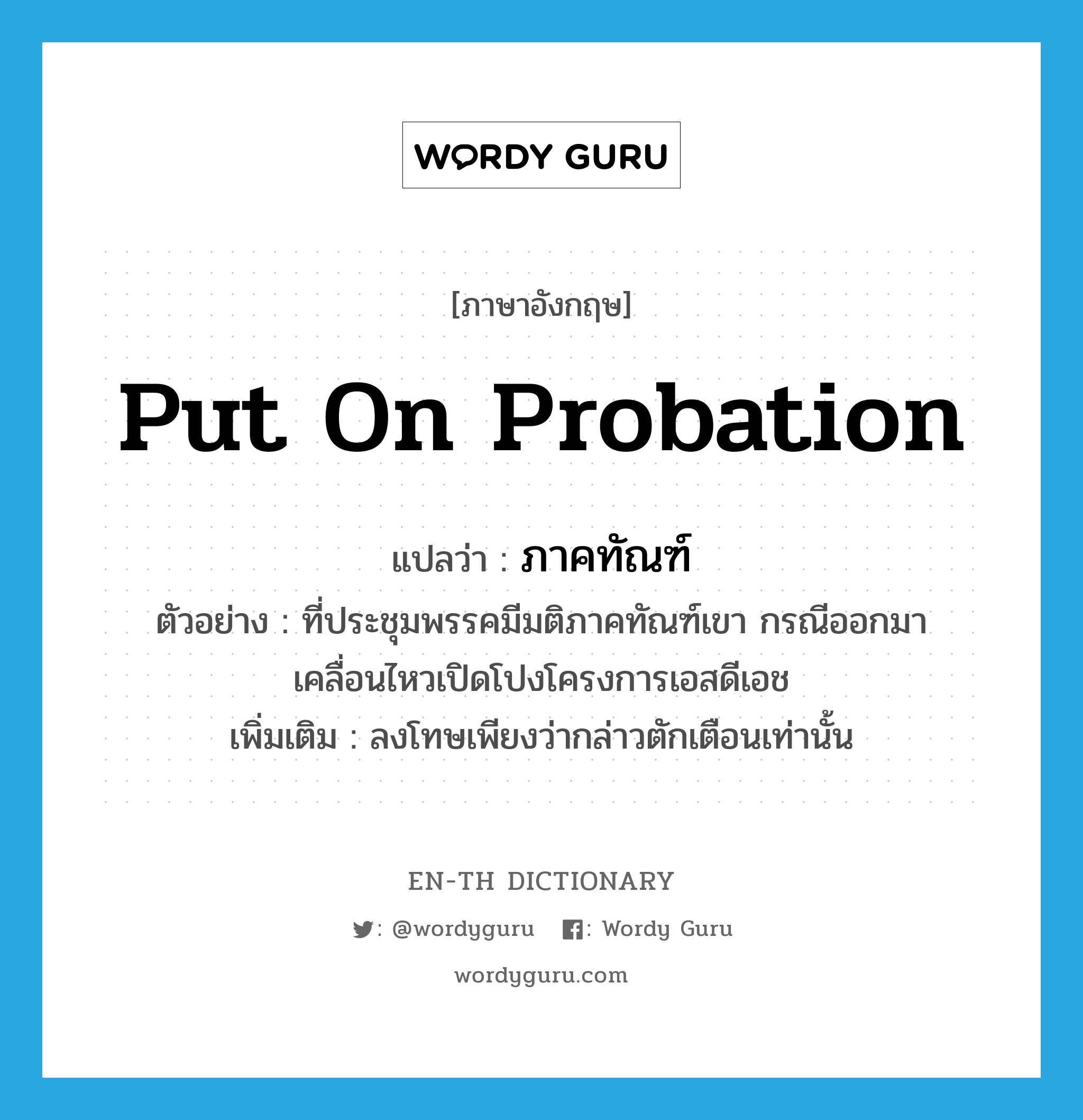 put on probation แปลว่า?, คำศัพท์ภาษาอังกฤษ put on probation แปลว่า ภาคทัณฑ์ ประเภท V ตัวอย่าง ที่ประชุมพรรคมีมติภาคทัณฑ์เขา กรณีออกมาเคลื่อนไหวเปิดโปงโครงการเอสดีเอช เพิ่มเติม ลงโทษเพียงว่ากล่าวตักเตือนเท่านั้น หมวด V