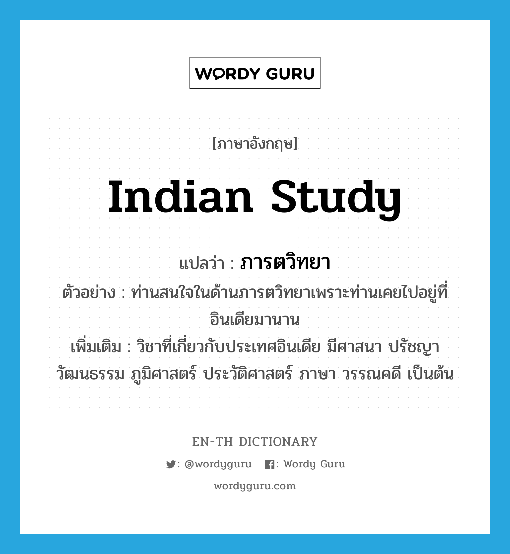 Indian study แปลว่า?, คำศัพท์ภาษาอังกฤษ Indian study แปลว่า ภารตวิทยา ประเภท N ตัวอย่าง ท่านสนใจในด้านภารตวิทยาเพราะท่านเคยไปอยู่ที่อินเดียมานาน เพิ่มเติม วิชาที่เกี่ยวกับประเทศอินเดีย มีศาสนา ปรัชญา วัฒนธรรม ภูมิศาสตร์ ประวัติศาสตร์ ภาษา วรรณคดี เป็นต้น หมวด N