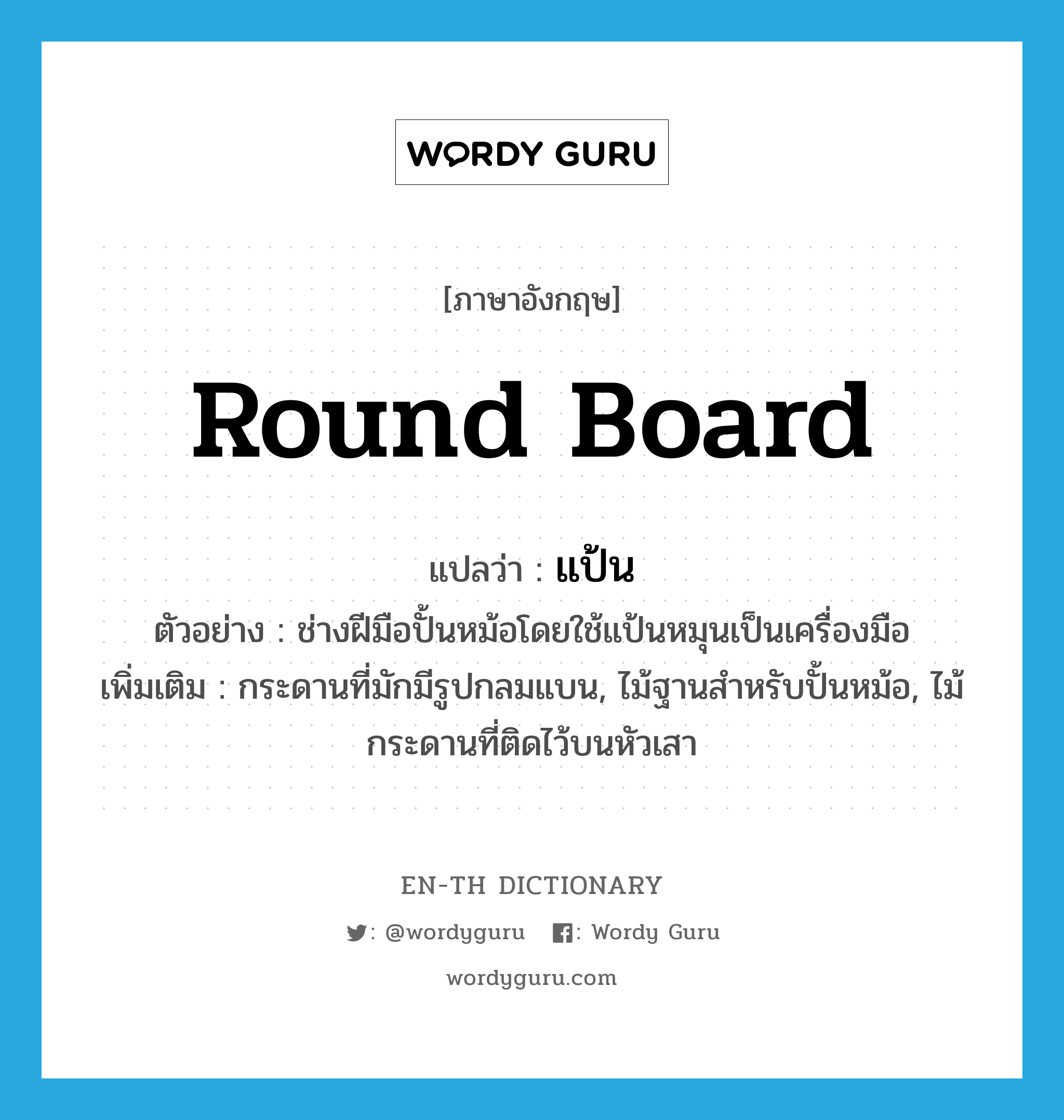 round board แปลว่า?, คำศัพท์ภาษาอังกฤษ round board แปลว่า แป้น ประเภท N ตัวอย่าง ช่างฝีมือปั้นหม้อโดยใช้แป้นหมุนเป็นเครื่องมือ เพิ่มเติม กระดานที่มักมีรูปกลมแบน, ไม้ฐานสำหรับปั้นหม้อ, ไม้กระดานที่ติดไว้บนหัวเสา หมวด N
