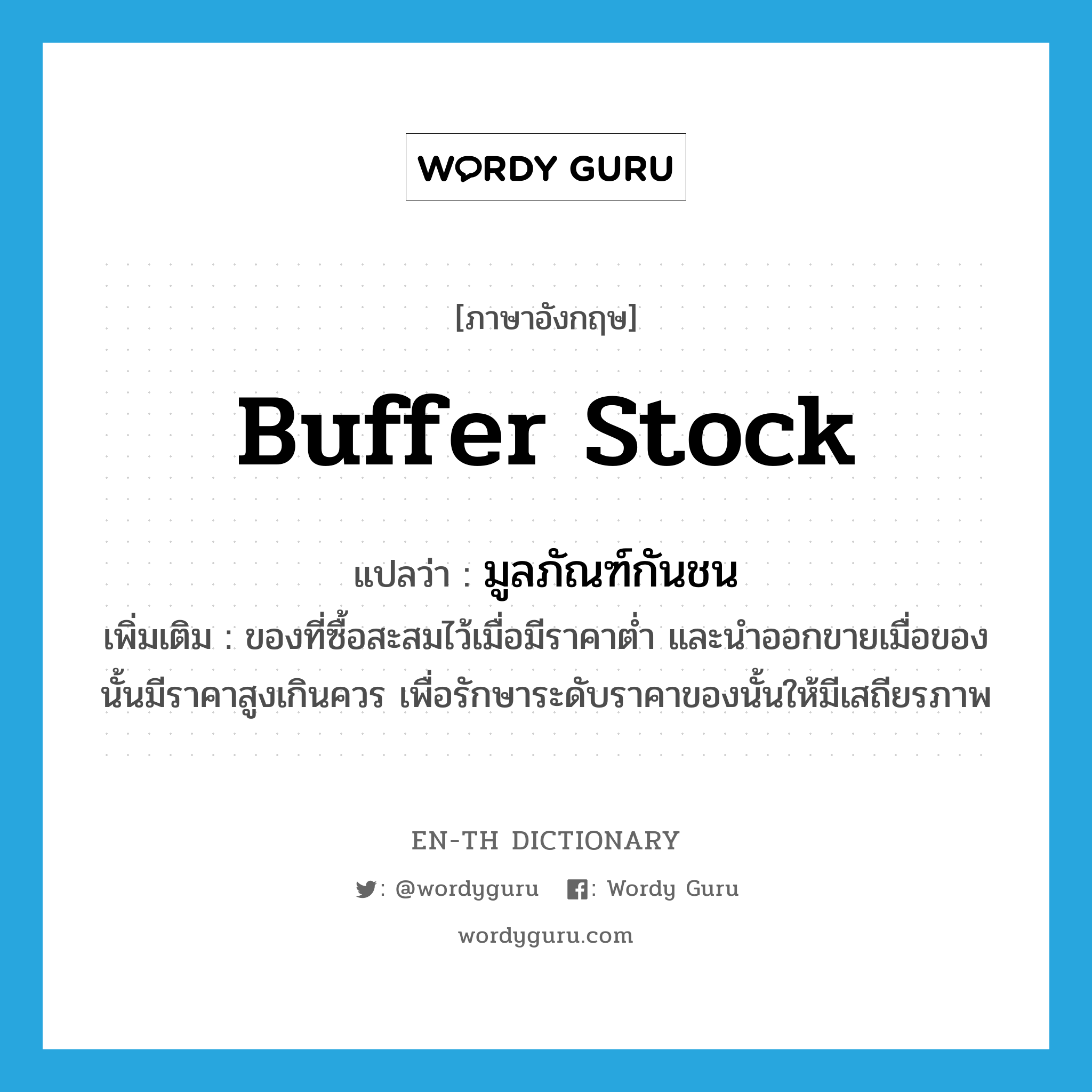 buffer stock แปลว่า?, คำศัพท์ภาษาอังกฤษ buffer stock แปลว่า มูลภัณฑ์กันชน ประเภท N เพิ่มเติม ของที่ซื้อสะสมไว้เมื่อมีราคาต่ำ และนำออกขายเมื่อของนั้นมีราคาสูงเกินควร เพื่อรักษาระดับราคาของนั้นให้มีเสถียรภาพ หมวด N