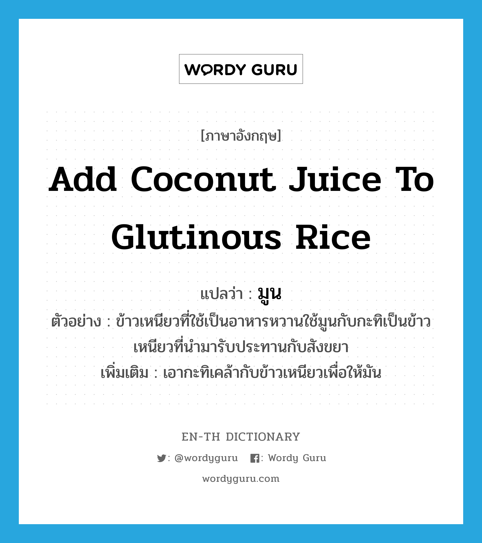 add coconut juice to glutinous rice แปลว่า?, คำศัพท์ภาษาอังกฤษ add coconut juice to glutinous rice แปลว่า มูน ประเภท V ตัวอย่าง ข้าวเหนียวที่ใช้เป็นอาหารหวานใช้มูนกับกะทิเป็นข้าวเหนียวที่นำมารับประทานกับสังขยา เพิ่มเติม เอากะทิเคล้ากับข้าวเหนียวเพื่อให้มัน หมวด V