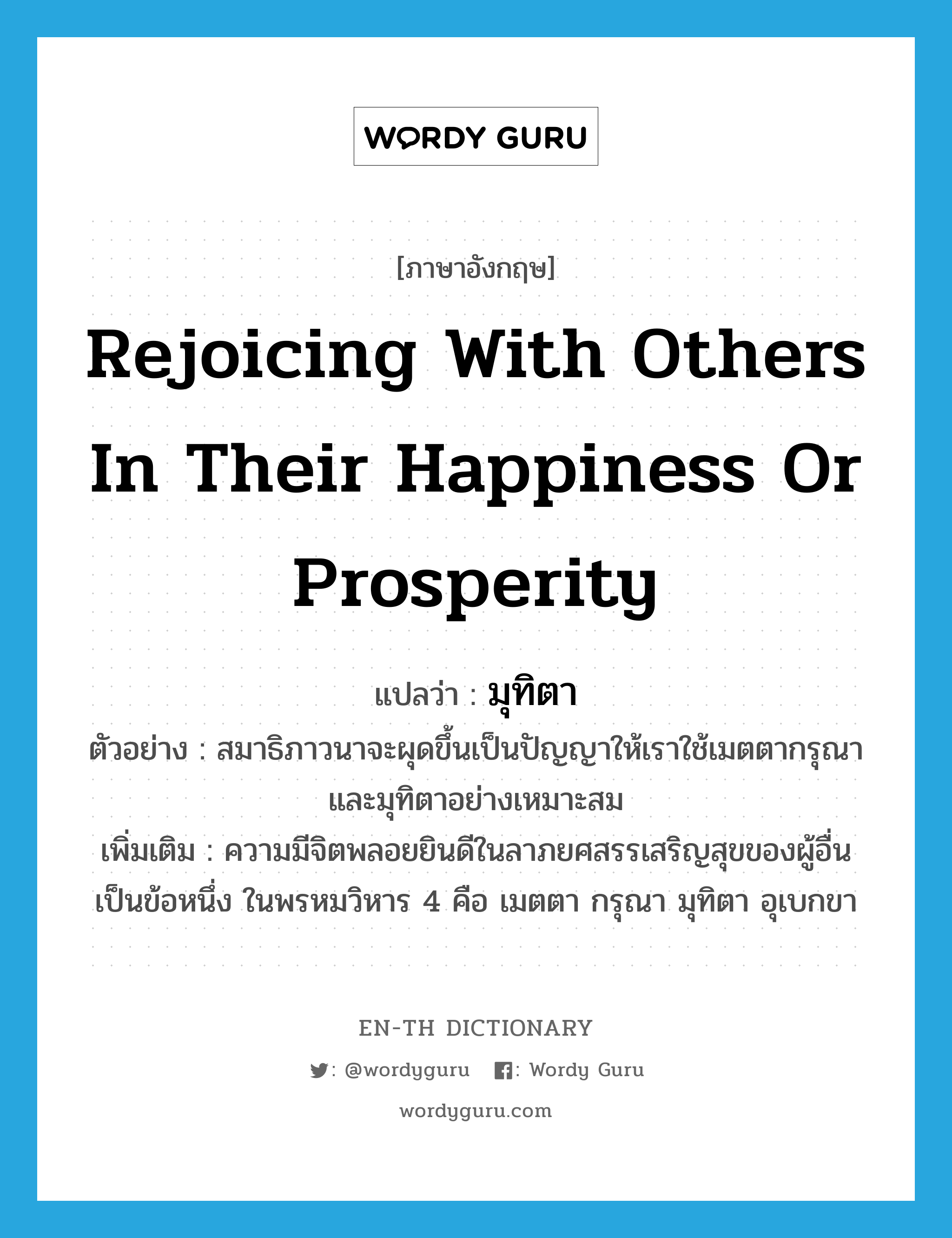 rejoicing with others in their happiness or prosperity แปลว่า?, คำศัพท์ภาษาอังกฤษ rejoicing with others in their happiness or prosperity แปลว่า มุทิตา ประเภท N ตัวอย่าง สมาธิภาวนาจะผุดขึ้นเป็นปัญญาให้เราใช้เมตตากรุณาและมุทิตาอย่างเหมาะสม เพิ่มเติม ความมีจิตพลอยยินดีในลาภยศสรรเสริญสุขของผู้อื่น เป็นข้อหนึ่ง ในพรหมวิหาร 4 คือ เมตตา กรุณา มุทิตา อุเบกขา หมวด N