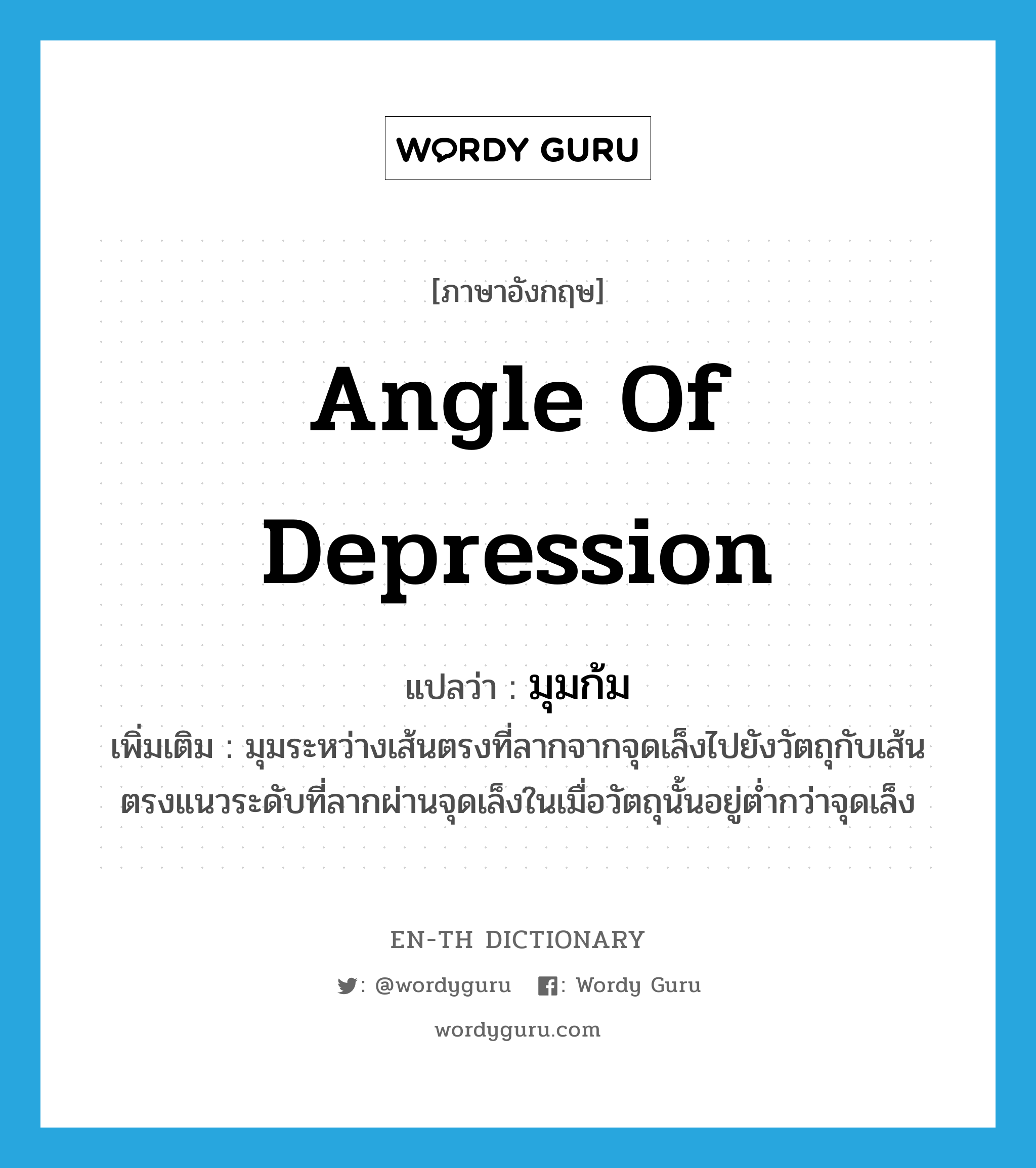 angle of depression แปลว่า?, คำศัพท์ภาษาอังกฤษ angle of depression แปลว่า มุมก้ม ประเภท N เพิ่มเติม มุมระหว่างเส้นตรงที่ลากจากจุดเล็งไปยังวัตถุกับเส้นตรงแนวระดับที่ลากผ่านจุดเล็งในเมื่อวัตถุนั้นอยู่ต่ำกว่าจุดเล็ง หมวด N