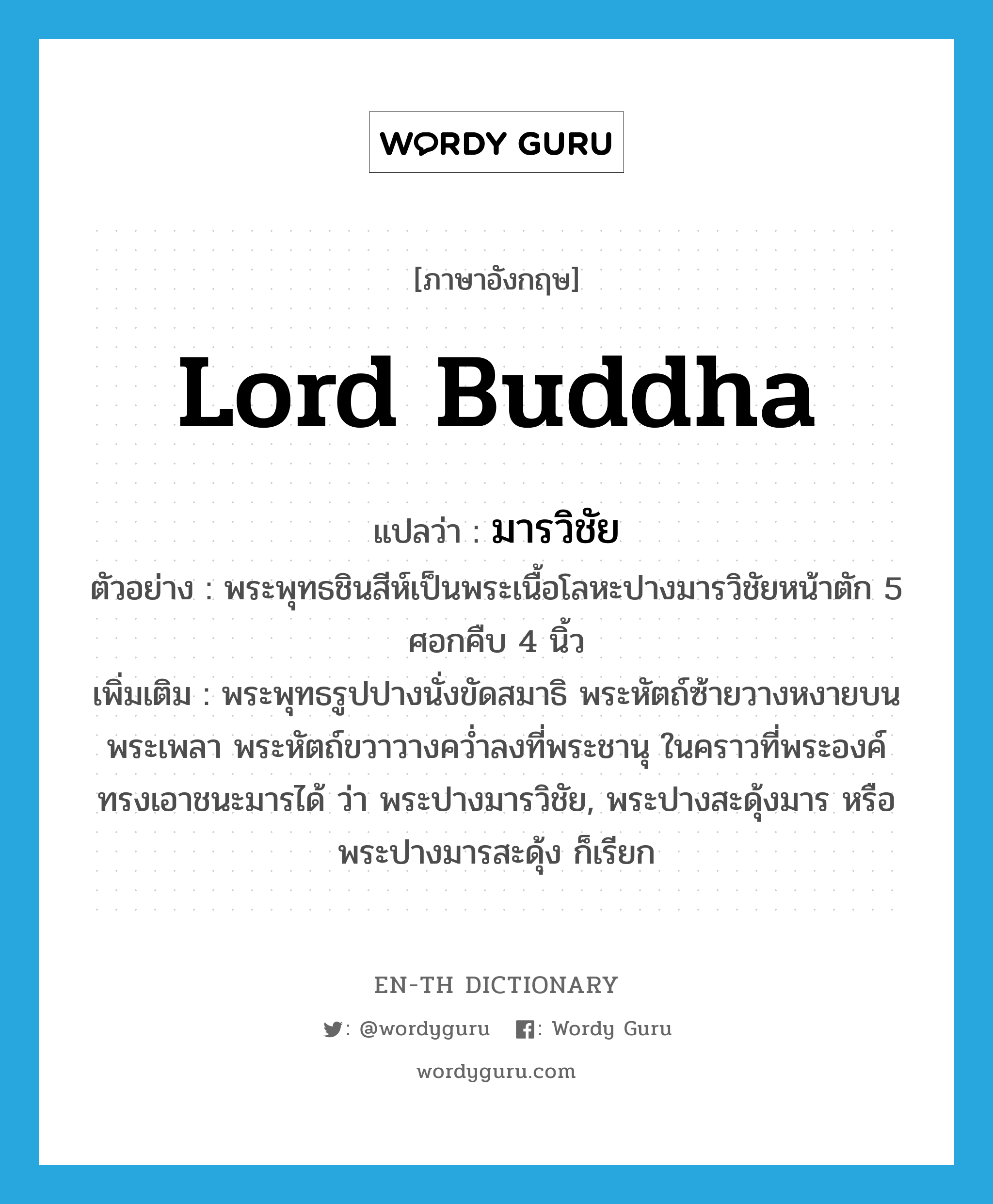 Lord Buddha แปลว่า?, คำศัพท์ภาษาอังกฤษ Lord Buddha แปลว่า มารวิชัย ประเภท N ตัวอย่าง พระพุทธชินสีห์เป็นพระเนื้อโลหะปางมารวิชัยหน้าตัก 5 ศอกคืบ 4 นิ้ว เพิ่มเติม พระพุทธรูปปางนั่งขัดสมาธิ พระหัตถ์ซ้ายวางหงายบนพระเพลา พระหัตถ์ขวาวางคว่ำลงที่พระชานุ ในคราวที่พระองค์ทรงเอาชนะมารได้ ว่า พระปางมารวิชัย, พระปางสะดุ้งมาร หรือ พระปางมารสะดุ้ง ก็เรียก หมวด N