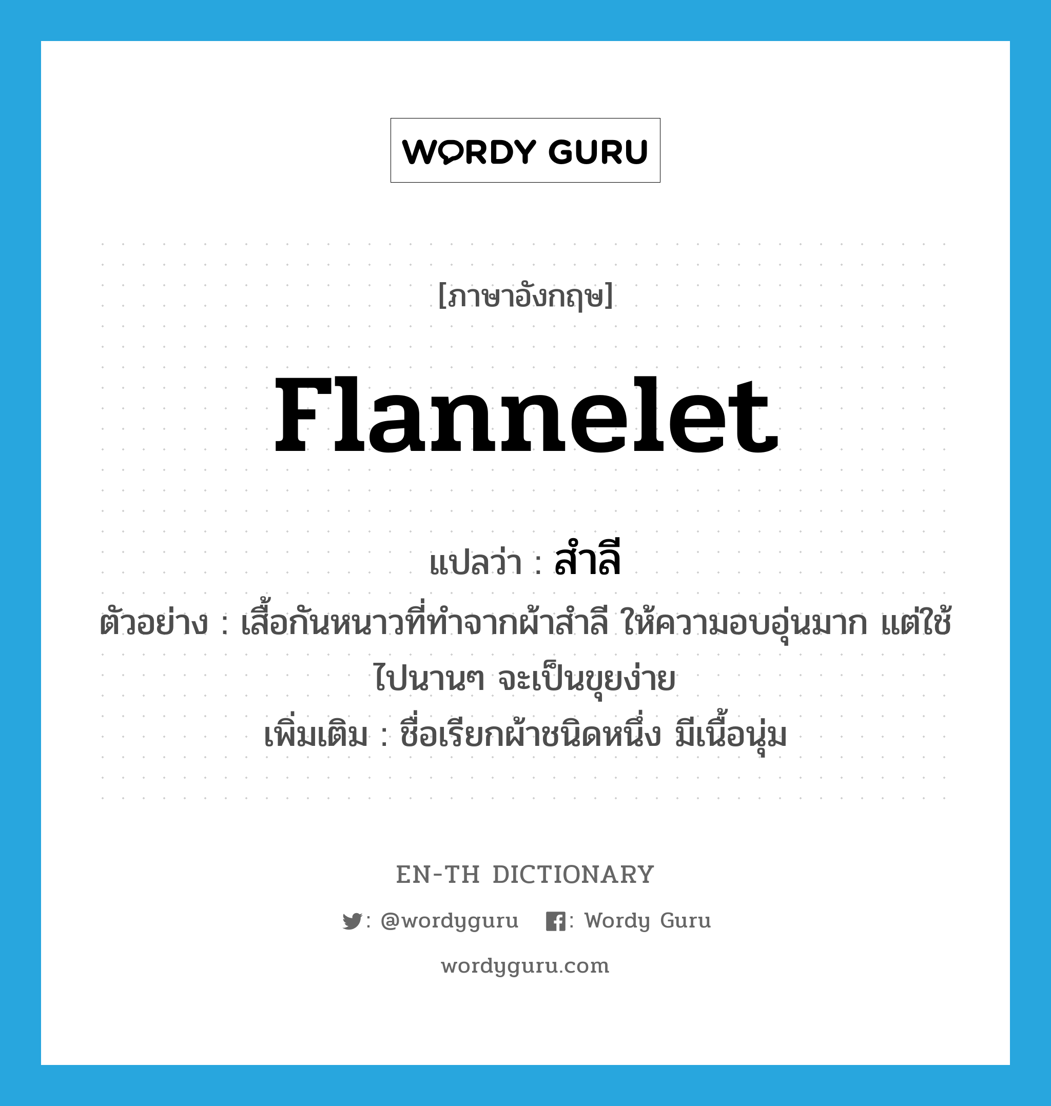 flannelet แปลว่า?, คำศัพท์ภาษาอังกฤษ flannelet แปลว่า สำลี ประเภท N ตัวอย่าง เสื้อกันหนาวที่ทำจากผ้าสำลี ให้ความอบอุ่นมาก แต่ใช้ไปนานๆ จะเป็นขุยง่าย เพิ่มเติม ชื่อเรียกผ้าชนิดหนึ่ง มีเนื้อนุ่ม หมวด N