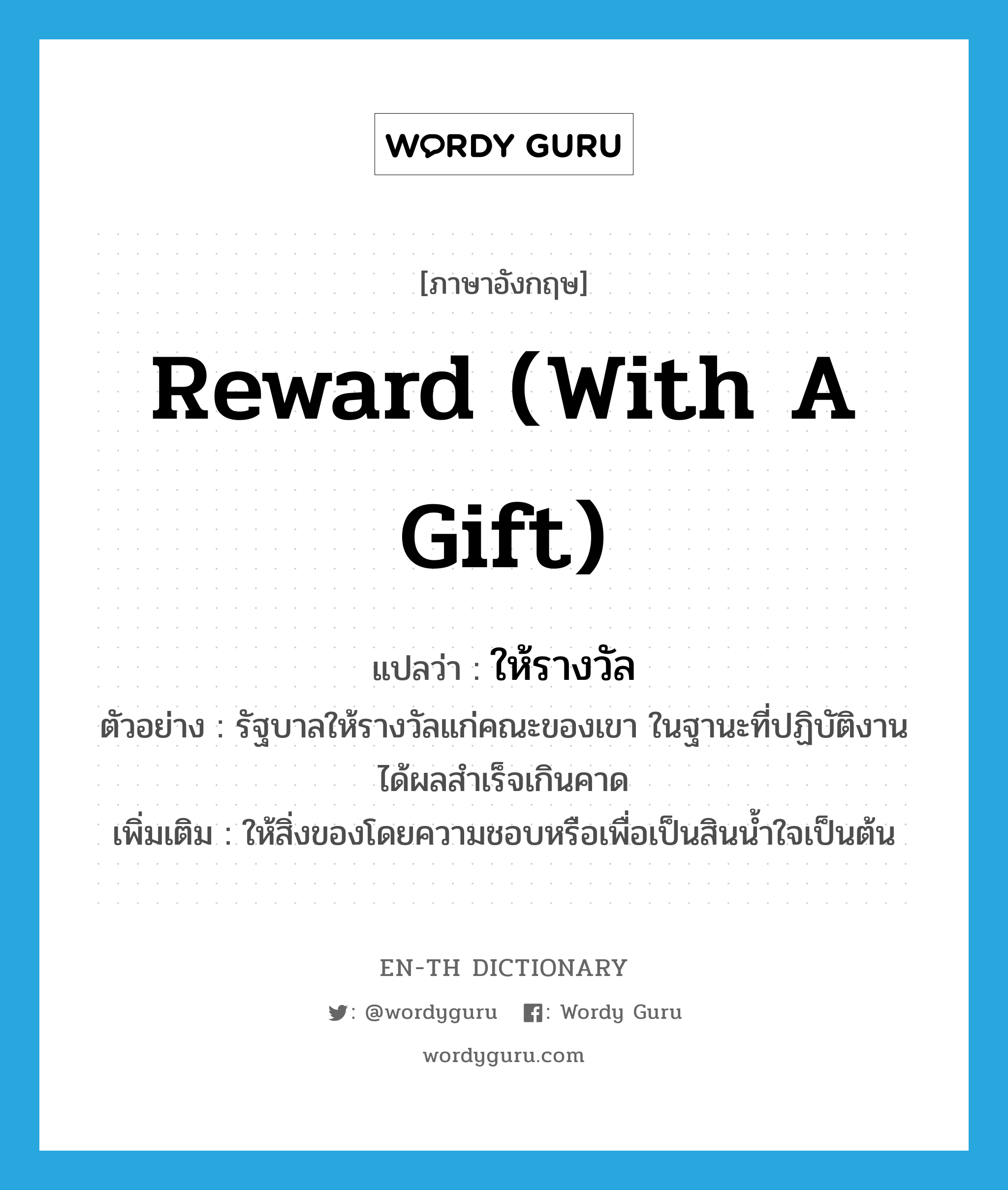 reward (with a gift) แปลว่า?, คำศัพท์ภาษาอังกฤษ reward (with a gift) แปลว่า ให้รางวัล ประเภท V ตัวอย่าง รัฐบาลให้รางวัลแก่คณะของเขา ในฐานะที่ปฏิบัติงานได้ผลสำเร็จเกินคาด เพิ่มเติม ให้สิ่งของโดยความชอบหรือเพื่อเป็นสินน้ำใจเป็นต้น หมวด V
