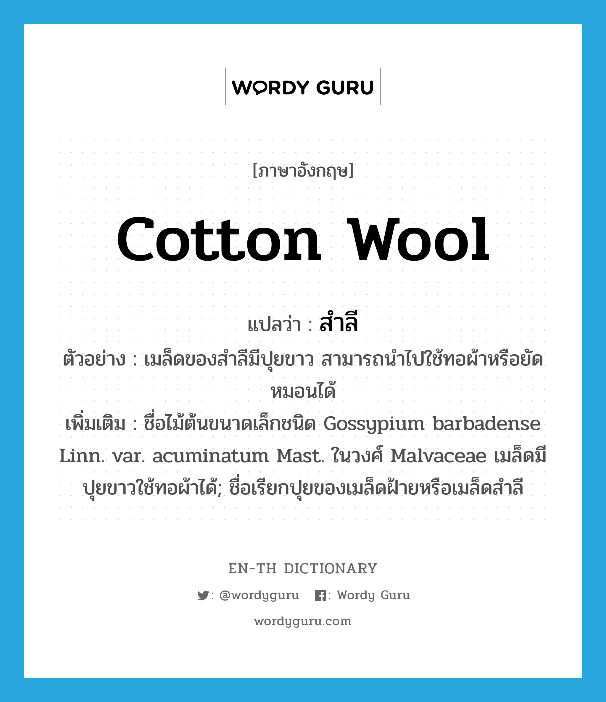 cotton wool แปลว่า?, คำศัพท์ภาษาอังกฤษ cotton wool แปลว่า สำลี ประเภท N ตัวอย่าง เมล็ดของสำลีมีปุยขาว สามารถนำไปใช้ทอผ้าหรือยัดหมอนได้ เพิ่มเติม ชื่อไม้ต้นขนาดเล็กชนิด Gossypium barbadense Linn. var. acuminatum Mast. ในวงศ์ Malvaceae เมล็ดมีปุยขาวใช้ทอผ้าได้; ชื่อเรียกปุยของเมล็ดฝ้ายหรือเมล็ดสำลี หมวด N