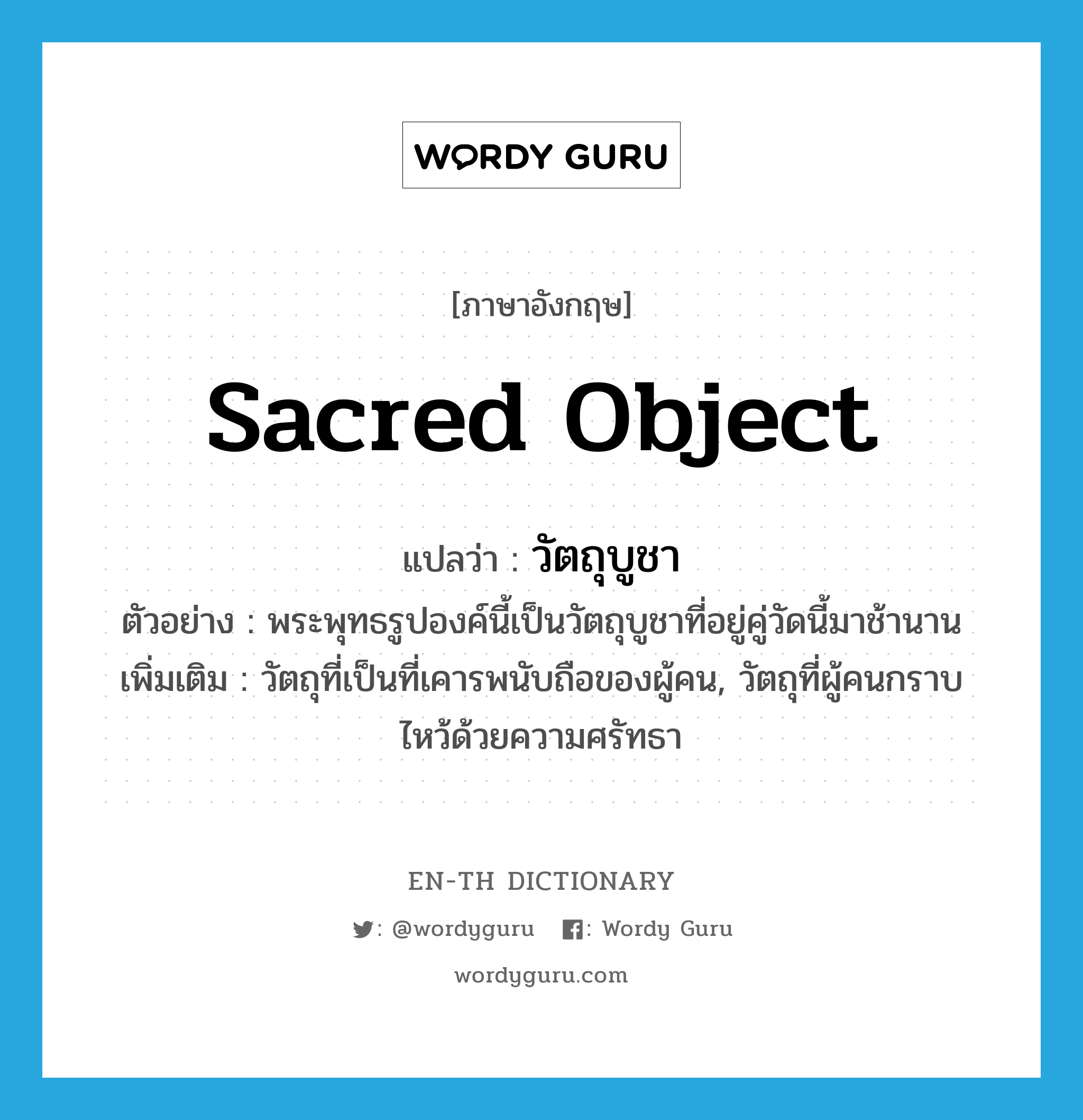 sacred object แปลว่า?, คำศัพท์ภาษาอังกฤษ sacred object แปลว่า วัตถุบูชา ประเภท N ตัวอย่าง พระพุทธรูปองค์นี้เป็นวัตถุบูชาที่อยู่คู่วัดนี้มาช้านาน เพิ่มเติม วัตถุที่เป็นที่เคารพนับถือของผู้คน, วัตถุที่ผู้คนกราบไหว้ด้วยความศรัทธา หมวด N