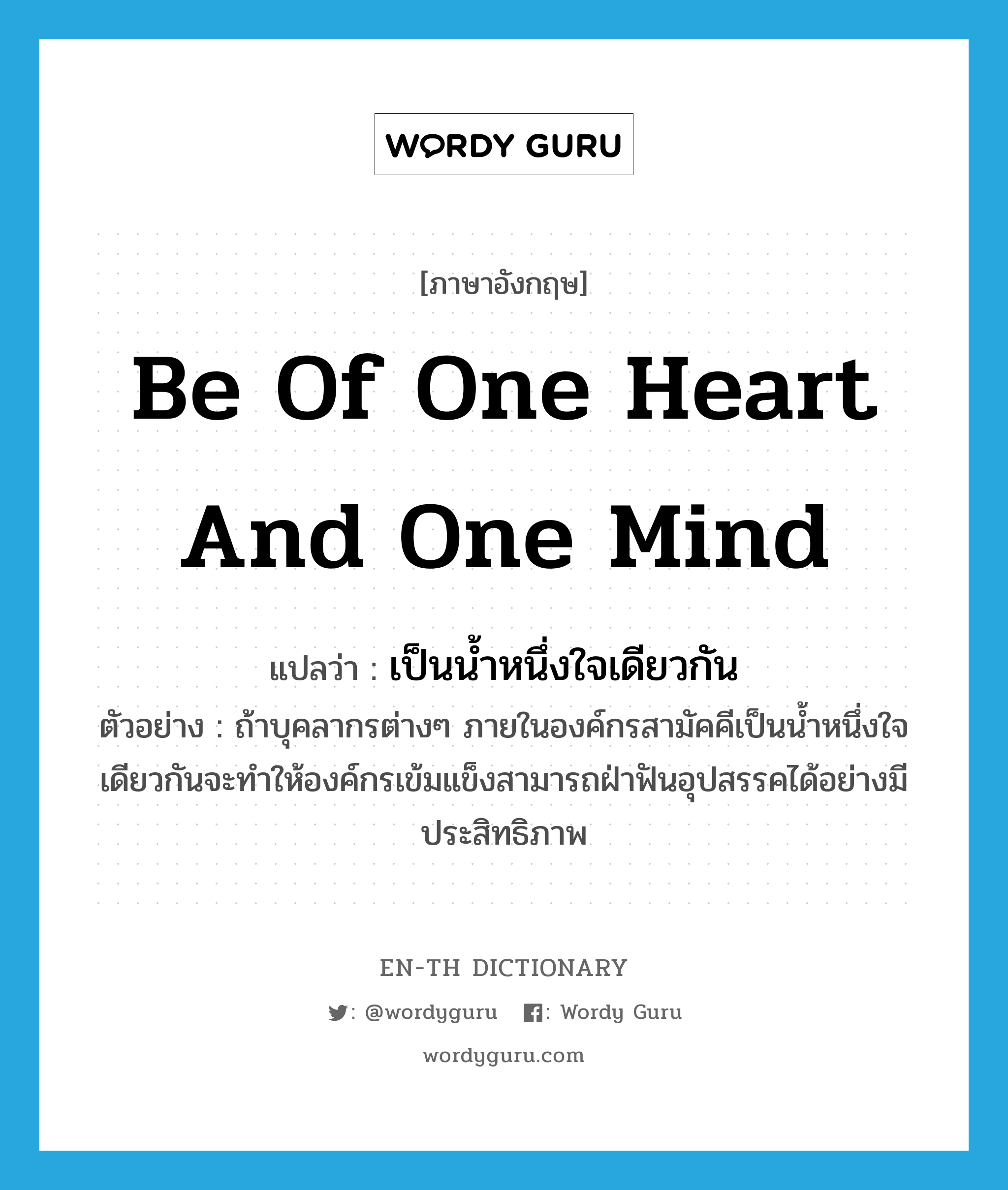 be of one heart and one mind แปลว่า?, คำศัพท์ภาษาอังกฤษ be of one heart and one mind แปลว่า เป็นน้ำหนึ่งใจเดียวกัน ประเภท V ตัวอย่าง ถ้าบุคลากรต่างๆ ภายในองค์กรสามัคคีเป็นน้ำหนึ่งใจเดียวกันจะทำให้องค์กรเข้มแข็งสามารถฝ่าฟันอุปสรรคได้อย่างมีประสิทธิภาพ หมวด V
