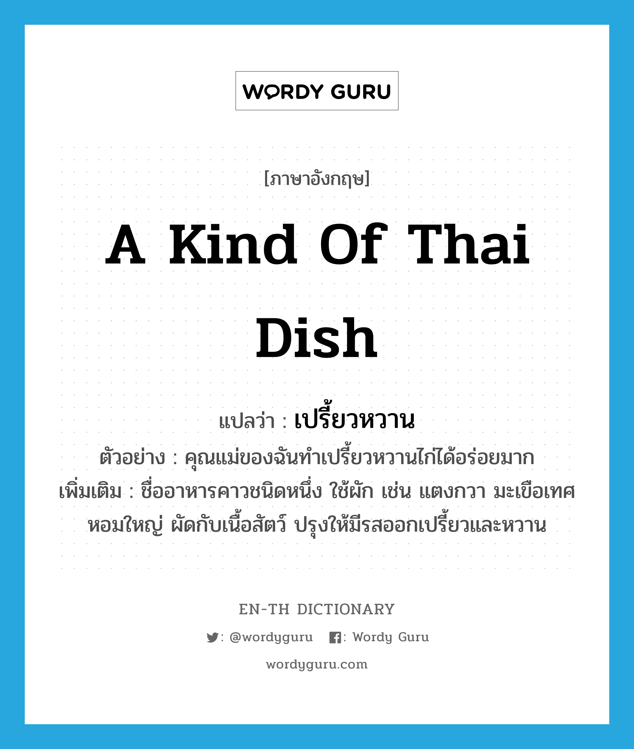 a kind of Thai dish แปลว่า? คำศัพท์ในกลุ่มประเภท N, คำศัพท์ภาษาอังกฤษ a kind of Thai dish แปลว่า เปรี้ยวหวาน ประเภท N ตัวอย่าง คุณแม่ของฉันทำเปรี้ยวหวานไก่ได้อร่อยมาก เพิ่มเติม ชื่ออาหารคาวชนิดหนึ่ง ใช้ผัก เช่น แตงกวา มะเขือเทศ หอมใหญ่ ผัดกับเนื้อสัตว์ ปรุงให้มีรสออกเปรี้ยวและหวาน หมวด N