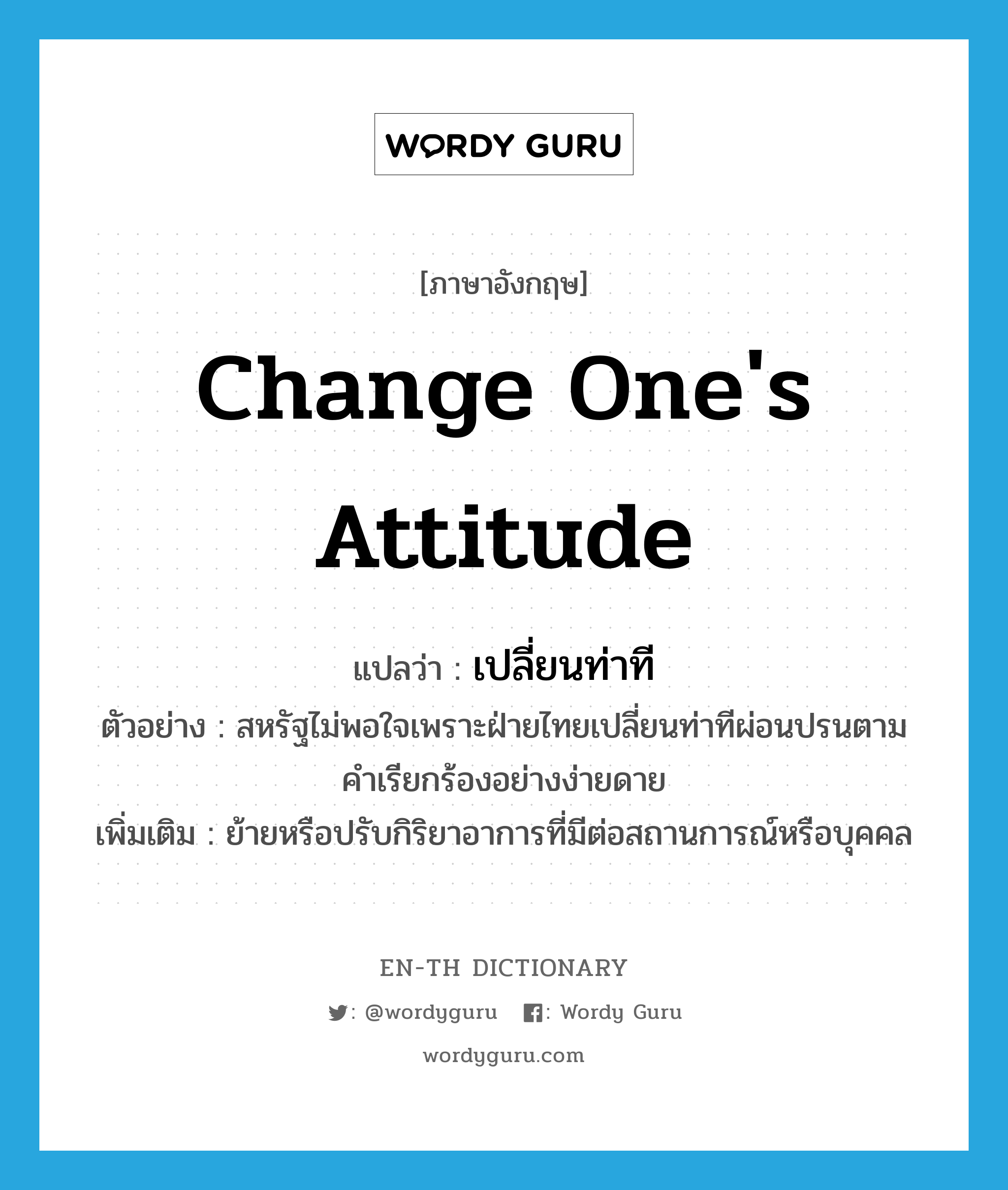 change one's attitude แปลว่า?, คำศัพท์ภาษาอังกฤษ change one's attitude แปลว่า เปลี่ยนท่าที ประเภท V ตัวอย่าง สหรัฐไม่พอใจเพราะฝ่ายไทยเปลี่ยนท่าทีผ่อนปรนตามคำเรียกร้องอย่างง่ายดาย เพิ่มเติม ย้ายหรือปรับกิริยาอาการที่มีต่อสถานการณ์หรือบุคคล หมวด V