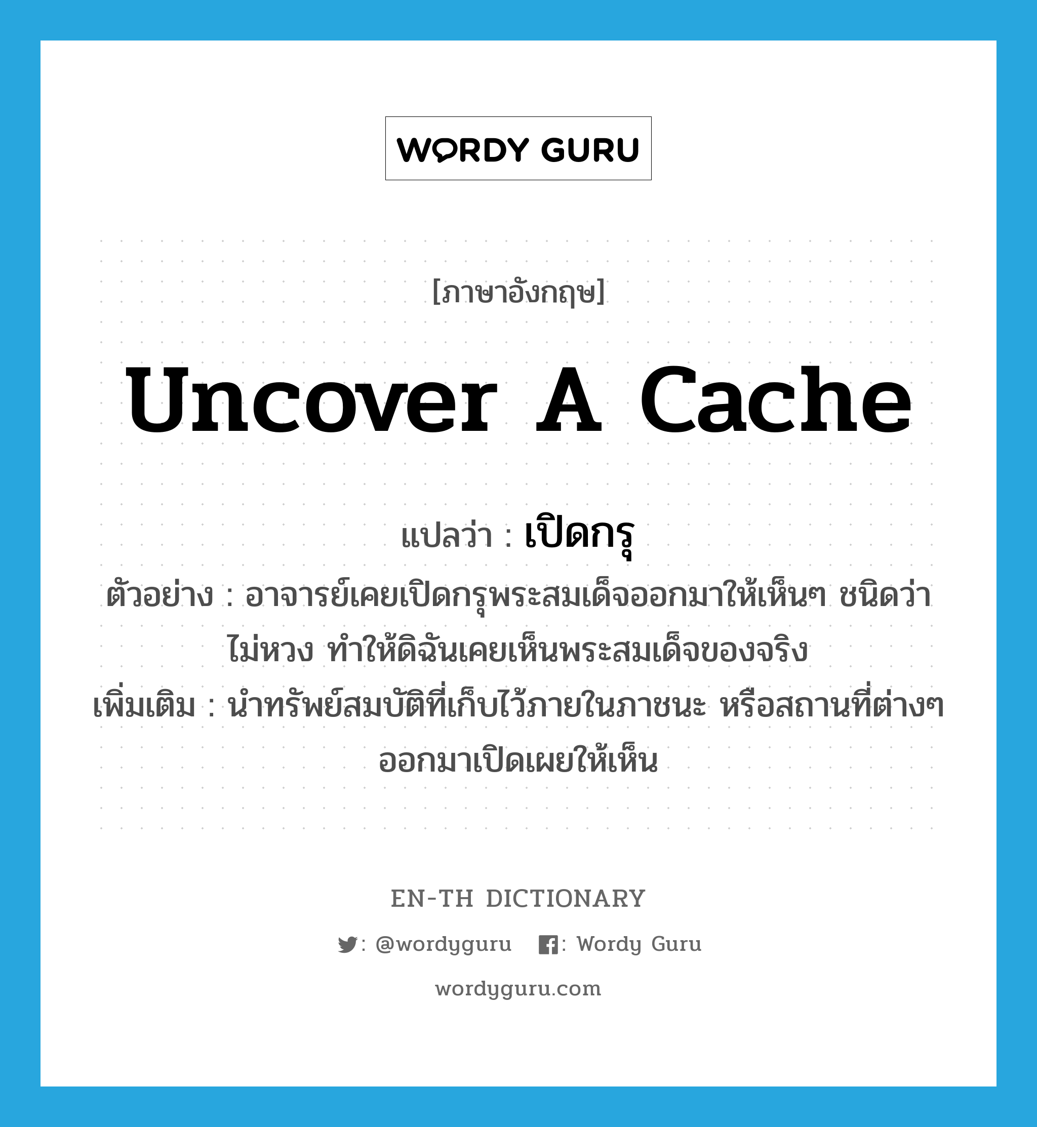 uncover a cache แปลว่า?, คำศัพท์ภาษาอังกฤษ uncover a cache แปลว่า เปิดกรุ ประเภท V ตัวอย่าง อาจารย์เคยเปิดกรุพระสมเด็จออกมาให้เห็นๆ ชนิดว่าไม่หวง ทำให้ดิฉันเคยเห็นพระสมเด็จของจริง เพิ่มเติม นำทรัพย์สมบัติที่เก็บไว้ภายในภาชนะ หรือสถานที่ต่างๆ ออกมาเปิดเผยให้เห็น หมวด V