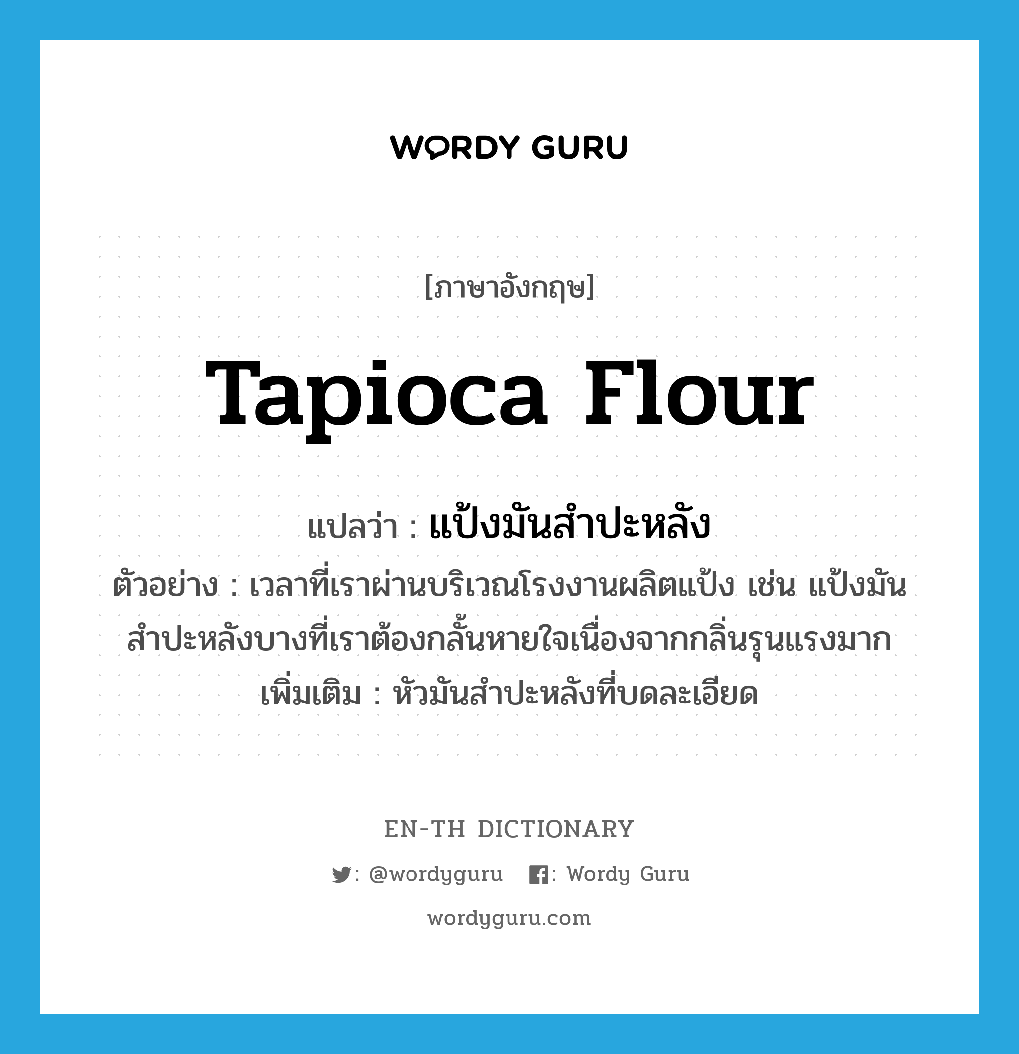 tapioca flour แปลว่า?, คำศัพท์ภาษาอังกฤษ tapioca flour แปลว่า แป้งมันสำปะหลัง ประเภท N ตัวอย่าง เวลาที่เราผ่านบริเวณโรงงานผลิตแป้ง เช่น แป้งมันสำปะหลังบางที่เราต้องกลั้นหายใจเนื่องจากกลิ่นรุนแรงมาก เพิ่มเติม หัวมันสำปะหลังที่บดละเอียด หมวด N