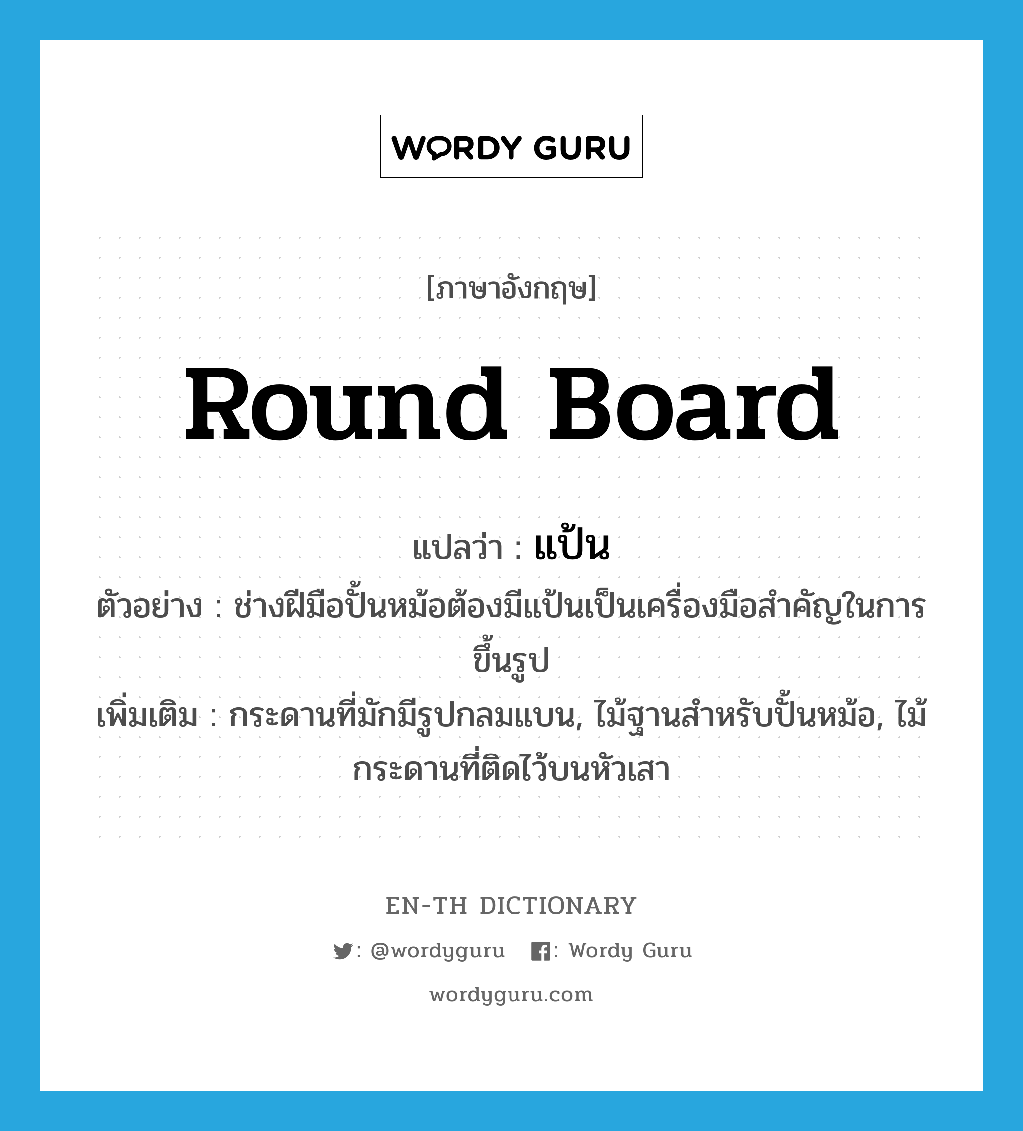 round board แปลว่า?, คำศัพท์ภาษาอังกฤษ round board แปลว่า แป้น ประเภท N ตัวอย่าง ช่างฝีมือปั้นหม้อต้องมีแป้นเป็นเครื่องมือสำคัญในการขึ้นรูป เพิ่มเติม กระดานที่มักมีรูปกลมแบน, ไม้ฐานสำหรับปั้นหม้อ, ไม้กระดานที่ติดไว้บนหัวเสา หมวด N