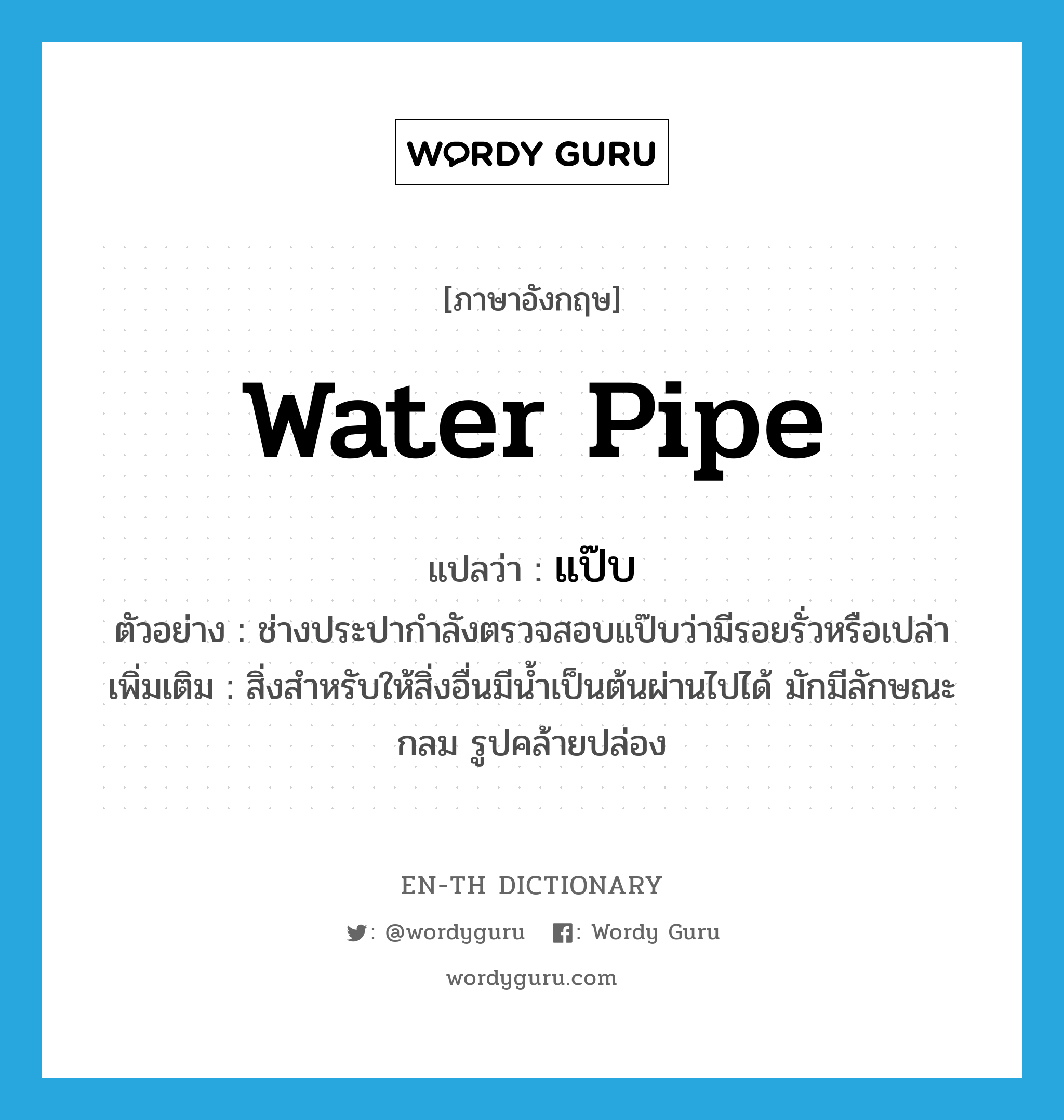 water pipe แปลว่า?, คำศัพท์ภาษาอังกฤษ water pipe แปลว่า แป๊บ ประเภท N ตัวอย่าง ช่างประปากำลังตรวจสอบแป๊บว่ามีรอยรั่วหรือเปล่า เพิ่มเติม สิ่งสำหรับให้สิ่งอื่นมีน้ำเป็นต้นผ่านไปได้ มักมีลักษณะกลม รูปคล้ายปล่อง หมวด N