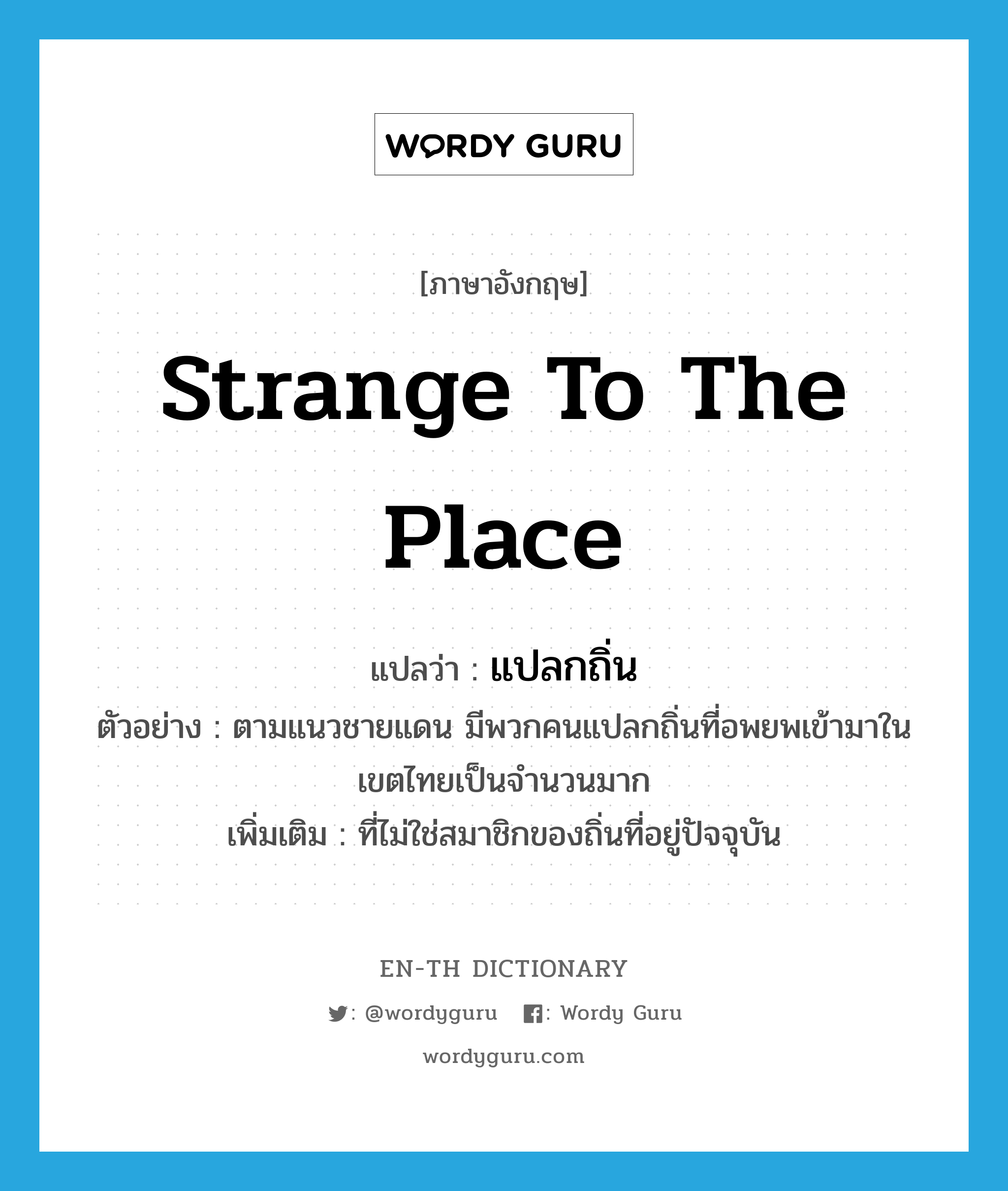 แปลกถิ่น ภาษาอังกฤษ?, คำศัพท์ภาษาอังกฤษ แปลกถิ่น แปลว่า strange to the place ประเภท ADJ ตัวอย่าง ตามแนวชายแดน มีพวกคนแปลกถิ่นที่อพยพเข้ามาในเขตไทยเป็นจำนวนมาก เพิ่มเติม ที่ไม่ใช่สมาชิกของถิ่นที่อยู่ปัจจุบัน หมวด ADJ