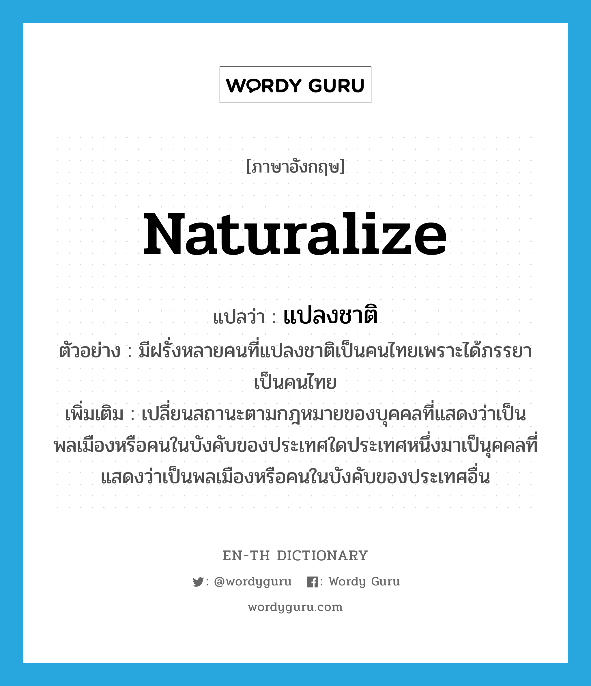 naturalize แปลว่า?, คำศัพท์ภาษาอังกฤษ naturalize แปลว่า แปลงชาติ ประเภท V ตัวอย่าง มีฝรั่งหลายคนที่แปลงชาติเป็นคนไทยเพราะได้ภรรยาเป็นคนไทย เพิ่มเติม เปลี่ยนสถานะตามกฎหมายของบุคคลที่แสดงว่าเป็นพลเมืองหรือคนในบังคับของประเทศใดประเทศหนึ่งมาเป็นุคคลที่แสดงว่าเป็นพลเมืองหรือคนในบังคับของประเทศอื่น หมวด V