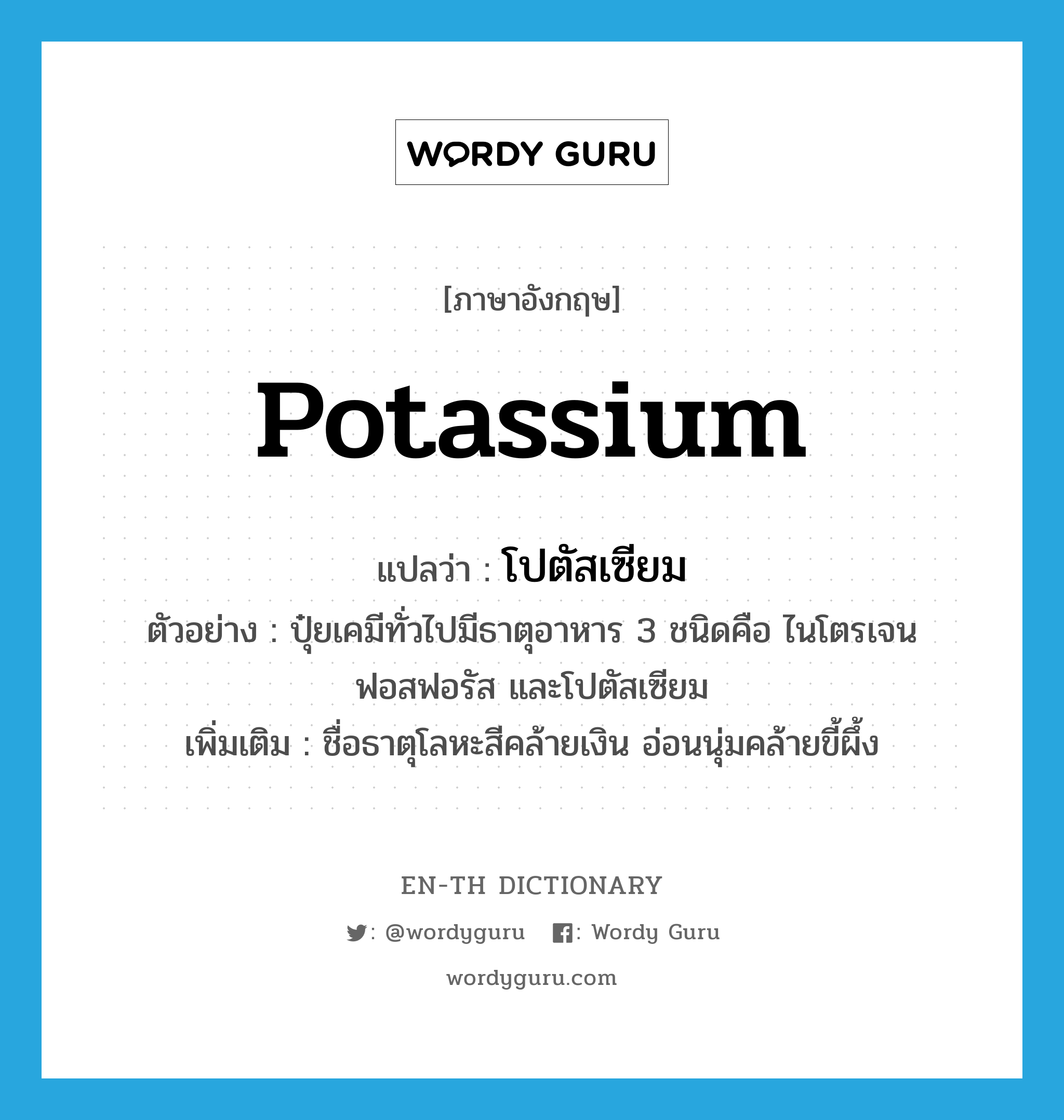 potassium แปลว่า?, คำศัพท์ภาษาอังกฤษ potassium แปลว่า โปตัสเซียม ประเภท N ตัวอย่าง ปุ๋ยเคมีทั่วไปมีธาตุอาหาร 3 ชนิดคือ ไนโตรเจน ฟอสฟอรัส และโปตัสเซียม เพิ่มเติม ชื่อธาตุโลหะสีคล้ายเงิน อ่อนนุ่มคล้ายขี้ผึ้ง หมวด N