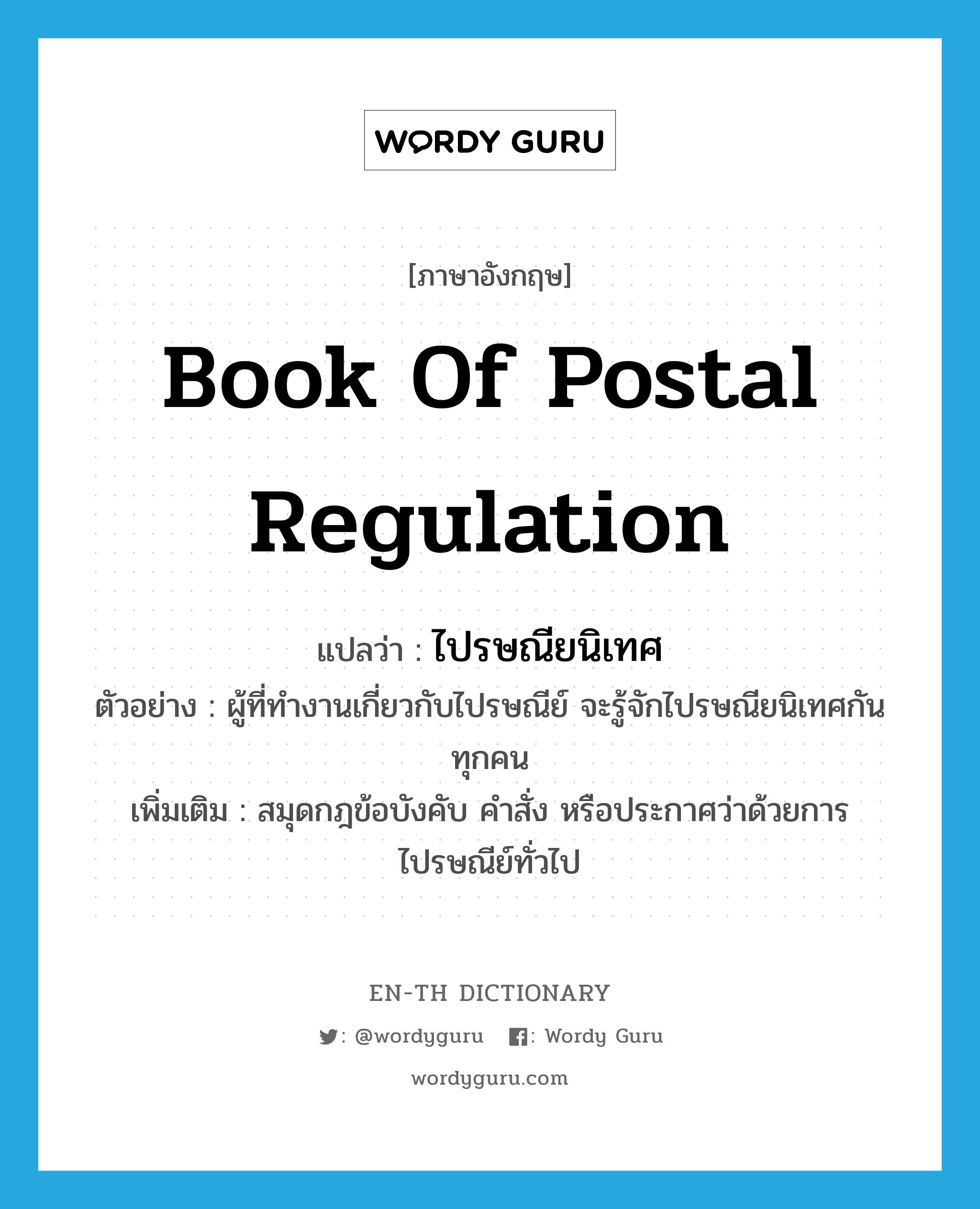ไปรษณียนิเทศ ภาษาอังกฤษ?, คำศัพท์ภาษาอังกฤษ ไปรษณียนิเทศ แปลว่า book of postal regulation ประเภท N ตัวอย่าง ผู้ที่ทำงานเกี่ยวกับไปรษณีย์ จะรู้จักไปรษณียนิเทศกันทุกคน เพิ่มเติม สมุดกฎข้อบังคับ คำสั่ง หรือประกาศว่าด้วยการไปรษณีย์ทั่วไป หมวด N