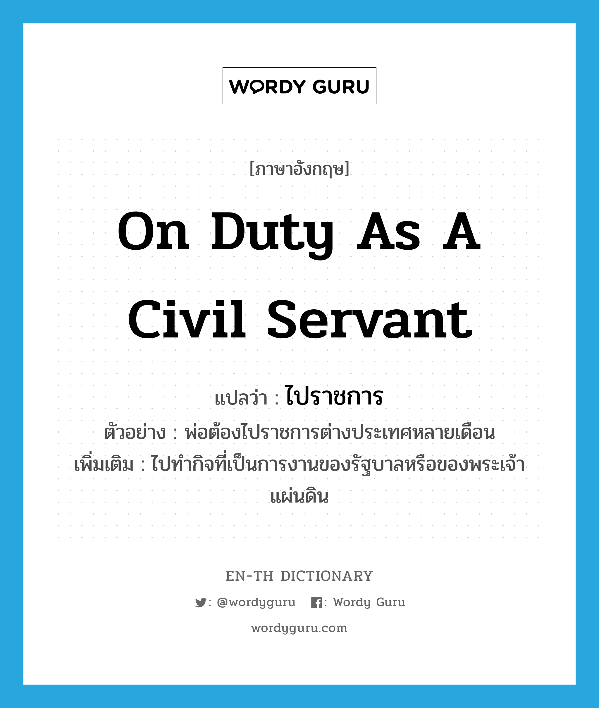 on duty as a civil servant แปลว่า?, คำศัพท์ภาษาอังกฤษ on duty as a civil servant แปลว่า ไปราชการ ประเภท V ตัวอย่าง พ่อต้องไปราชการต่างประเทศหลายเดือน เพิ่มเติม ไปทำกิจที่เป็นการงานของรัฐบาลหรือของพระเจ้าแผ่นดิน หมวด V