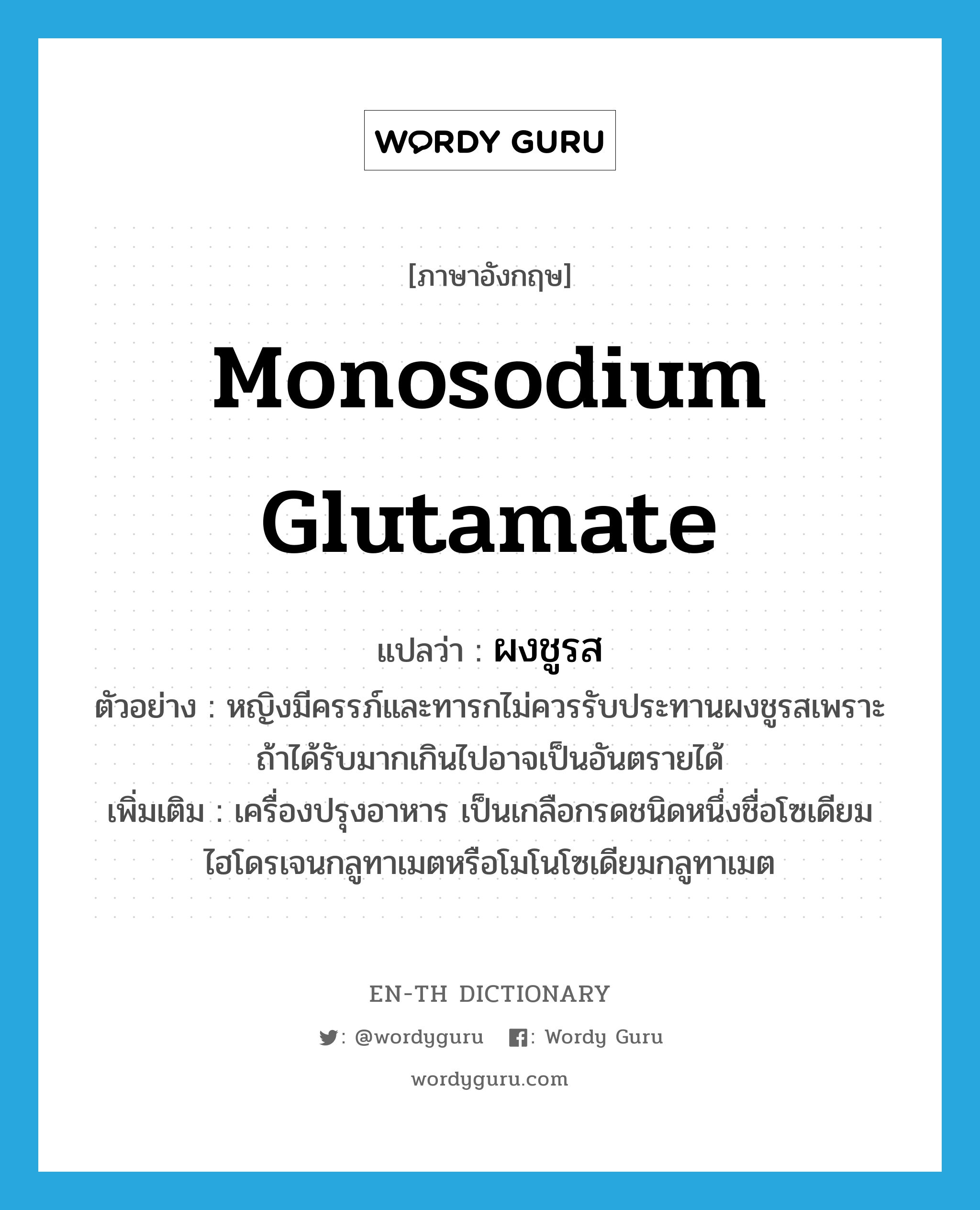 monosodium glutamate แปลว่า?, คำศัพท์ภาษาอังกฤษ monosodium glutamate แปลว่า ผงชูรส ประเภท N ตัวอย่าง หญิงมีครรภ์และทารกไม่ควรรับประทานผงชูรสเพราะถ้าได้รับมากเกินไปอาจเป็นอันตรายได้ เพิ่มเติม เครื่องปรุงอาหาร เป็นเกลือกรดชนิดหนึ่งชื่อโซเดียมไฮโดรเจนกลูทาเมตหรือโมโนโซเดียมกลูทาเมต หมวด N