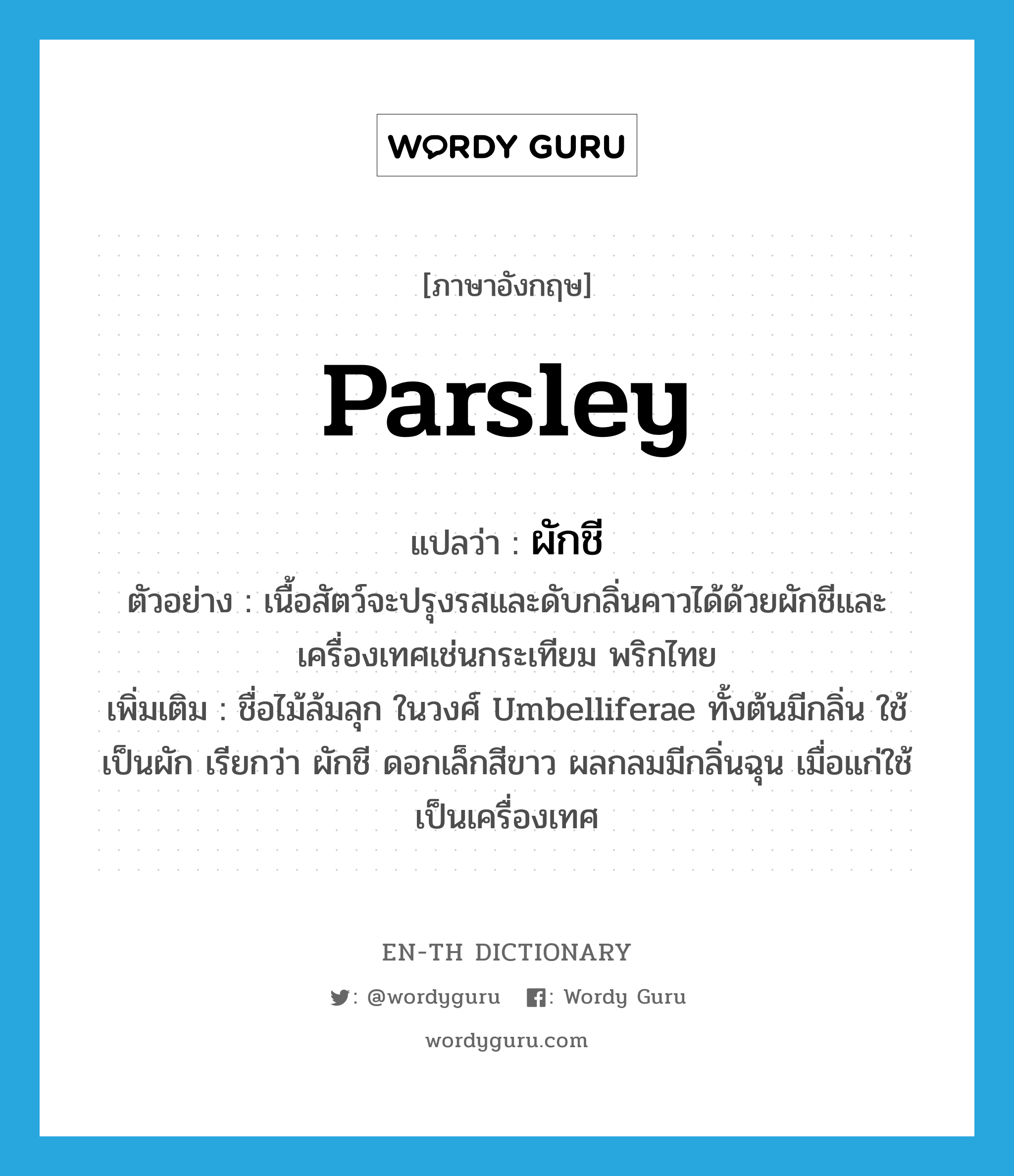 parsley แปลว่า?, คำศัพท์ภาษาอังกฤษ parsley แปลว่า ผักชี ประเภท N ตัวอย่าง เนื้อสัตว์จะปรุงรสและดับกลิ่นคาวได้ด้วยผักชีและเครื่องเทศเช่นกระเทียม พริกไทย เพิ่มเติม ชื่อไม้ล้มลุก ในวงศ์ Umbelliferae ทั้งต้นมีกลิ่น ใช้เป็นผัก เรียกว่า ผักชี ดอกเล็กสีขาว ผลกลมมีกลิ่นฉุน เมื่อแก่ใช้เป็นเครื่องเทศ หมวด N