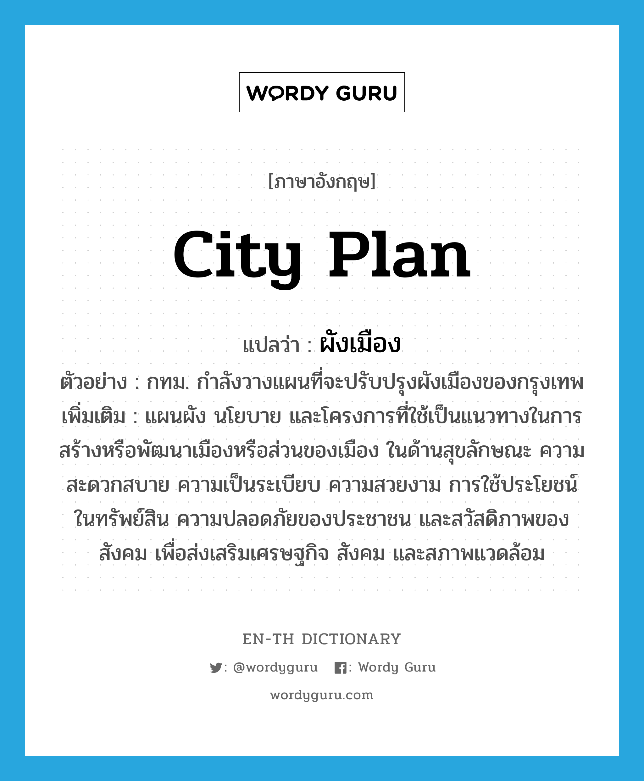 city plan แปลว่า?, คำศัพท์ภาษาอังกฤษ city plan แปลว่า ผังเมือง ประเภท N ตัวอย่าง กทม. กำลังวางแผนที่จะปรับปรุงผังเมืองของกรุงเทพ เพิ่มเติม แผนผัง นโยบาย และโครงการที่ใช้เป็นแนวทางในการสร้างหรือพัฒนาเมืองหรือส่วนของเมือง ในด้านสุขลักษณะ ความสะดวกสบาย ความเป็นระเบียบ ความสวยงาม การใช้ประโยชน์ในทรัพย์สิน ความปลอดภัยของประชาชน และสวัสดิภาพของสังคม เพื่อส่งเสริมเศรษฐกิจ สังคม และสภาพแวดล้อม หมวด N