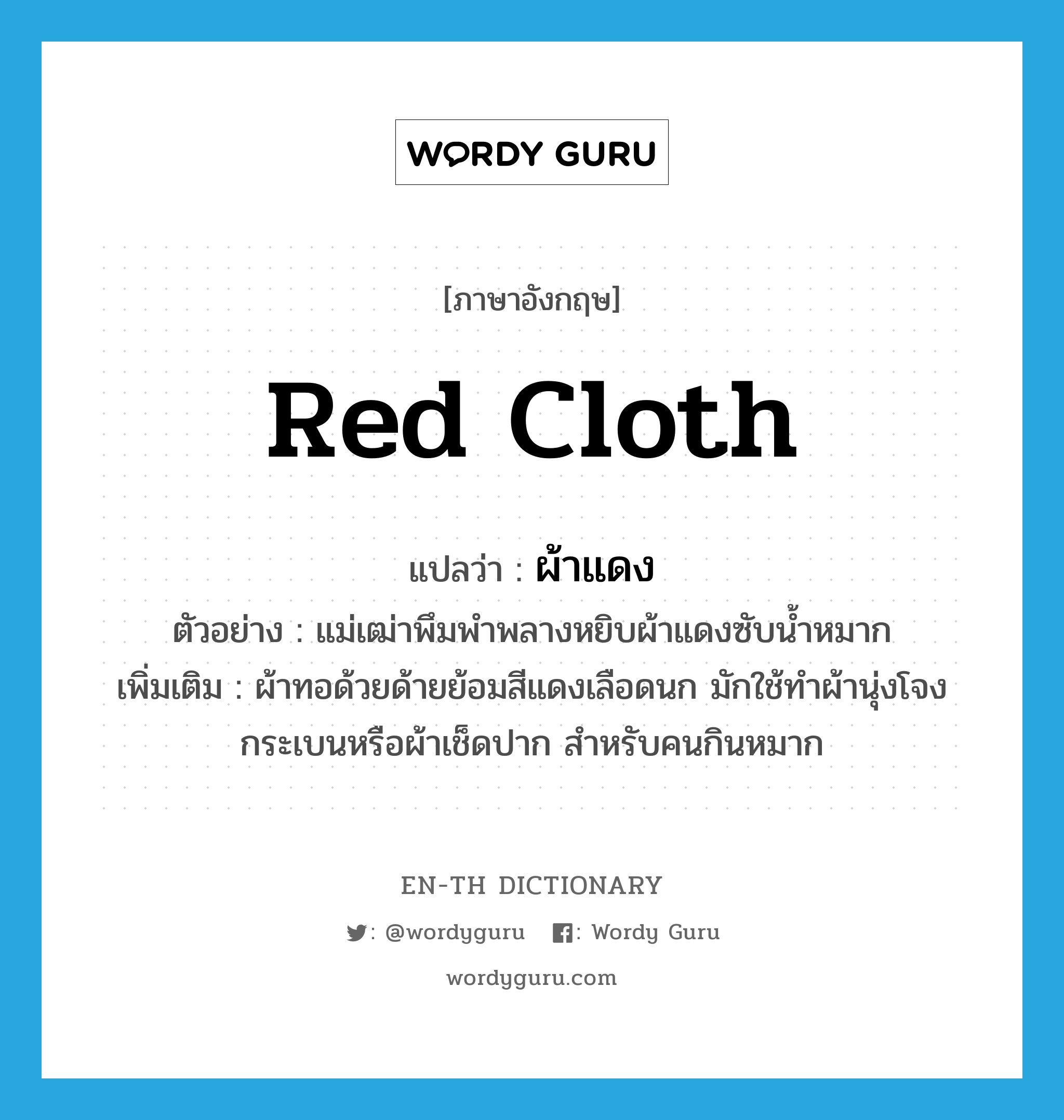 red cloth แปลว่า?, คำศัพท์ภาษาอังกฤษ red cloth แปลว่า ผ้าแดง ประเภท N ตัวอย่าง แม่เฒ่าพึมพำพลางหยิบผ้าแดงซับน้ำหมาก เพิ่มเติม ผ้าทอด้วยด้ายย้อมสีแดงเลือดนก มักใช้ทําผ้านุ่งโจงกระเบนหรือผ้าเช็ดปาก สําหรับคนกินหมาก หมวด N