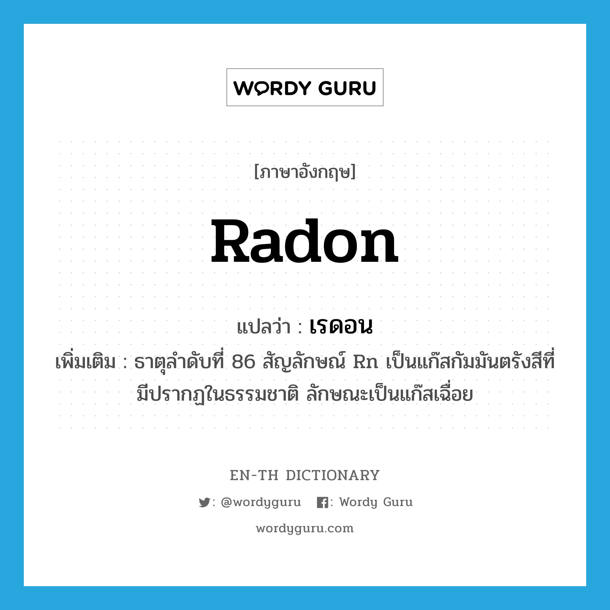 radon แปลว่า?, คำศัพท์ภาษาอังกฤษ radon แปลว่า เรดอน ประเภท N เพิ่มเติม ธาตุลำดับที่ 86 สัญลักษณ์ Rn เป็นแก๊สกัมมันตรังสีที่มีปรากฏในธรรมชาติ ลักษณะเป็นแก๊สเฉื่อย หมวด N