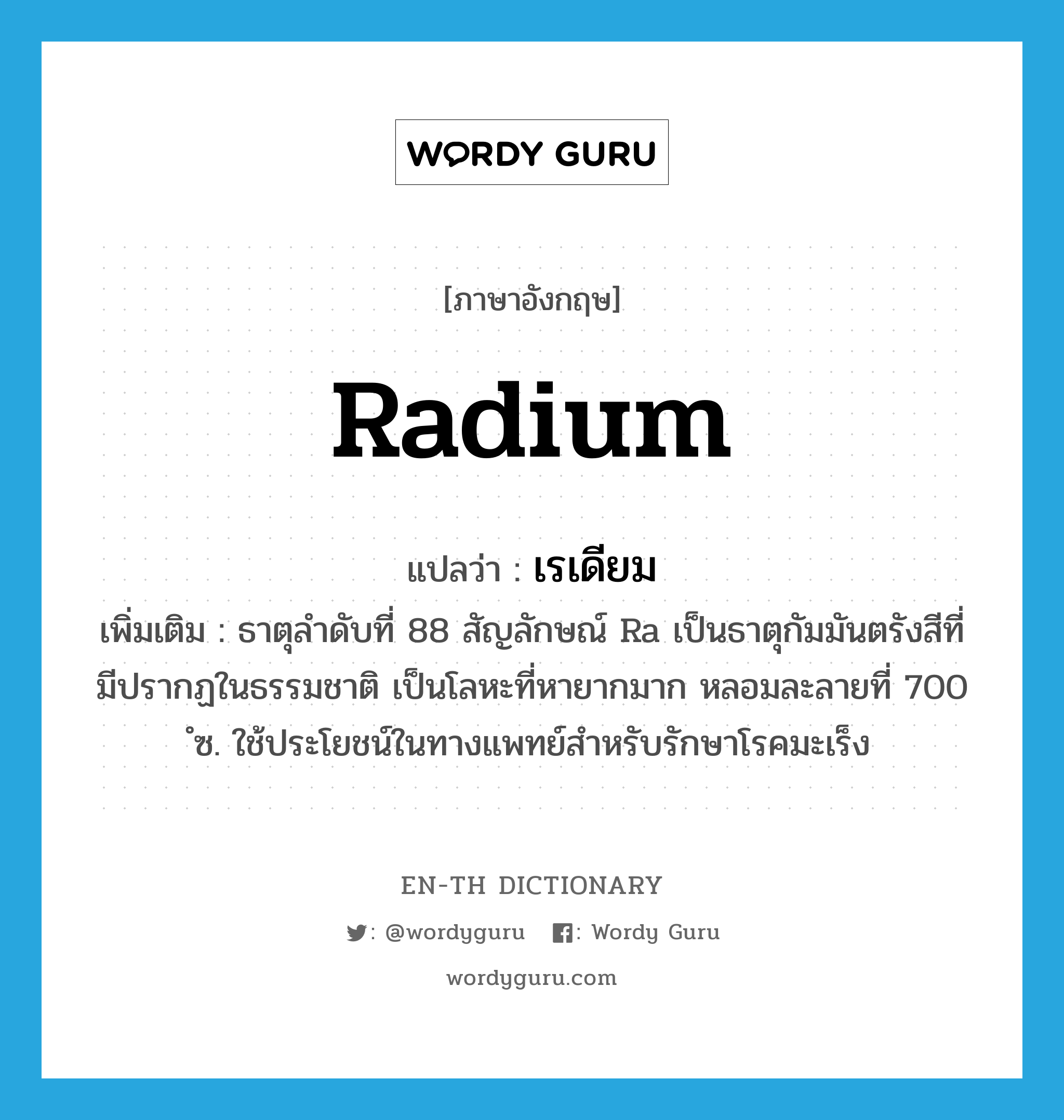 radium แปลว่า?, คำศัพท์ภาษาอังกฤษ radium แปลว่า เรเดียม ประเภท N เพิ่มเติม ธาตุลำดับที่ 88 สัญลักษณ์ Ra เป็นธาตุกัมมันตรังสีที่มีปรากฏในธรรมชาติ เป็นโลหะที่หายากมาก หลอมละลายที่ 700 ํซ. ใช้ประโยชน์ในทางแพทย์สำหรับรักษาโรคมะเร็ง หมวด N