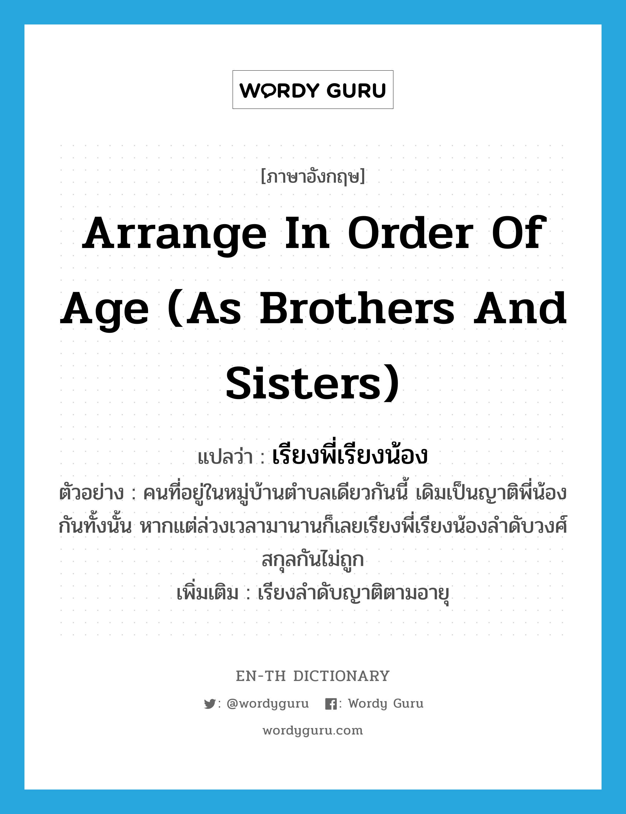 arrange in order of age (as brothers and sisters) แปลว่า?, คำศัพท์ภาษาอังกฤษ arrange in order of age (as brothers and sisters) แปลว่า เรียงพี่เรียงน้อง ประเภท V ตัวอย่าง คนที่อยู่ในหมู่บ้านตำบลเดียวกันนี้ เดิมเป็นญาติพี่น้องกันทั้งนั้น หากแต่ล่วงเวลามานานก็เลยเรียงพี่เรียงน้องลำดับวงศ์สกุลกันไม่ถูก เพิ่มเติม เรียงลำดับญาติตามอายุ หมวด V