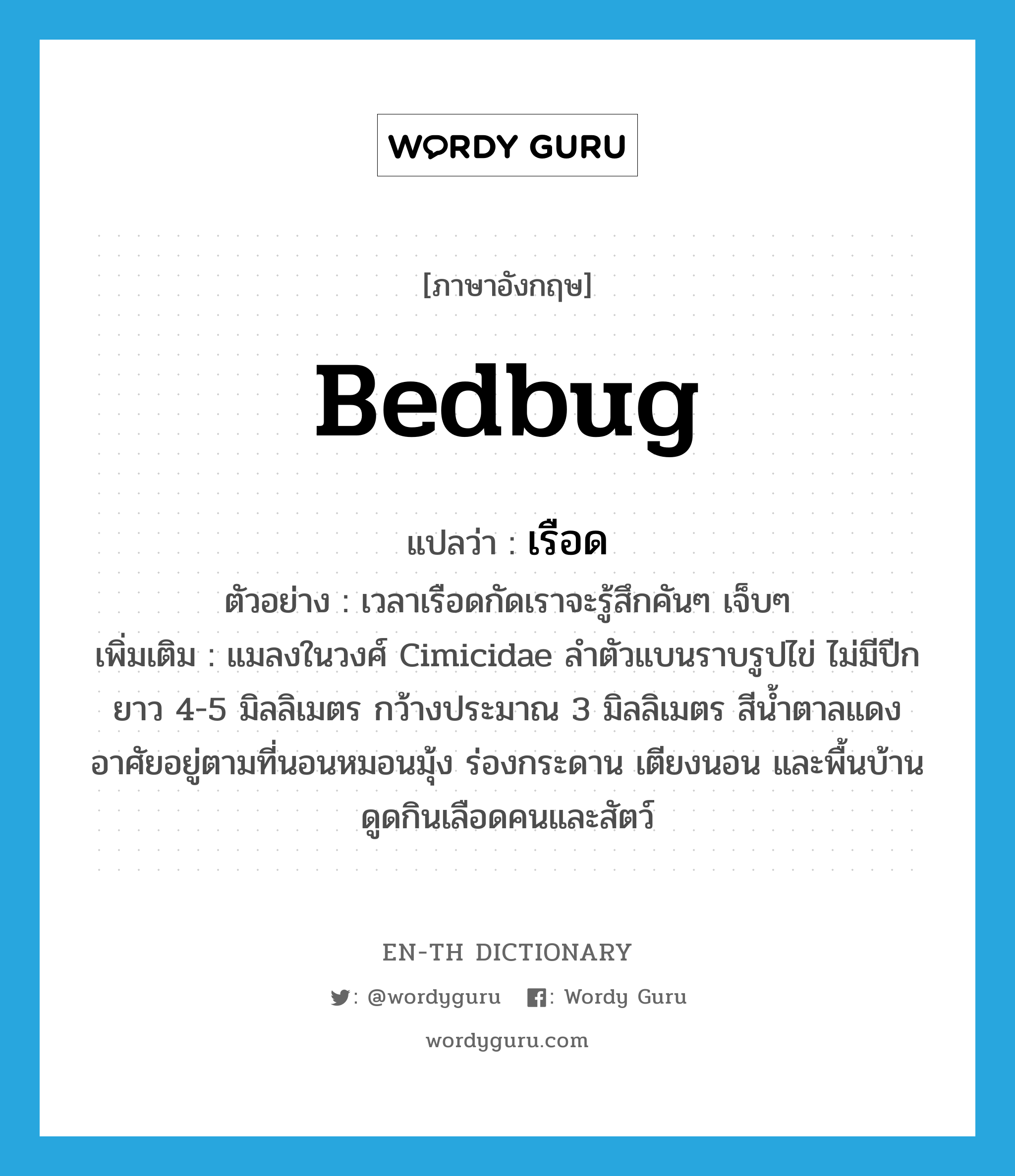 bedbug แปลว่า?, คำศัพท์ภาษาอังกฤษ bedbug แปลว่า เรือด ประเภท N ตัวอย่าง เวลาเรือดกัดเราจะรู้สึกคันๆ เจ็บๆ เพิ่มเติม แมลงในวงศ์ Cimicidae ลำตัวแบนราบรูปไข่ ไม่มีปีก ยาว 4-5 มิลลิเมตร กว้างประมาณ 3 มิลลิเมตร สีน้ำตาลแดง อาศัยอยู่ตามที่นอนหมอนมุ้ง ร่องกระดาน เตียงนอน และพื้นบ้าน ดูดกินเลือดคนและสัตว์ หมวด N