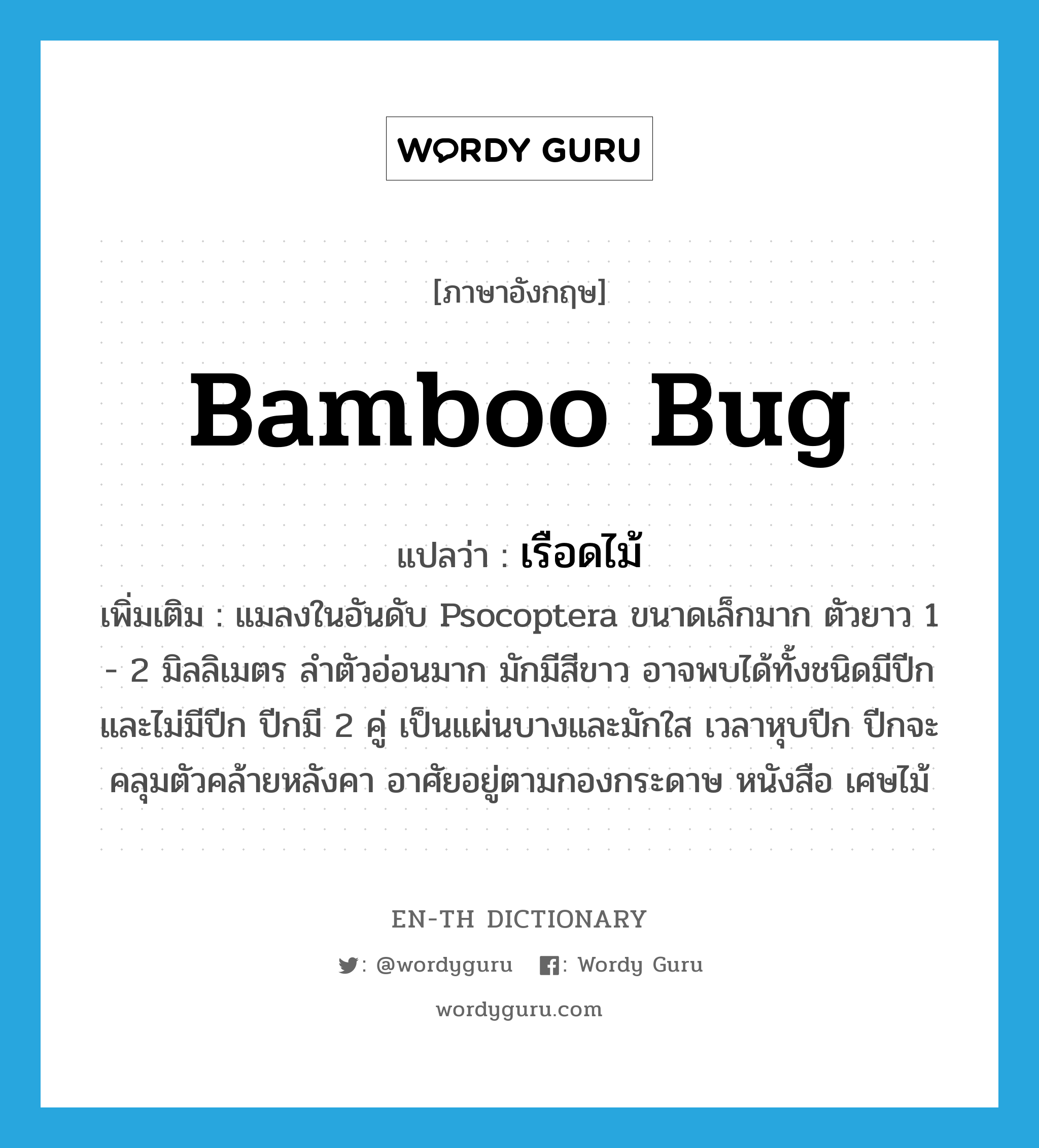 bamboo bug แปลว่า?, คำศัพท์ภาษาอังกฤษ bamboo bug แปลว่า เรือดไม้ ประเภท N เพิ่มเติม แมลงในอันดับ Psocoptera ขนาดเล็กมาก ตัวยาว 1 - 2 มิลลิเมตร ลำตัวอ่อนมาก มักมีสีขาว อาจพบได้ทั้งชนิดมีปีกและไม่มีปีก ปีกมี 2 คู่ เป็นแผ่นบางและมักใส เวลาหุบปีก ปีกจะคลุมตัวคล้ายหลังคา อาศัยอยู่ตามกองกระดาษ หนังสือ เศษไม้ หมวด N