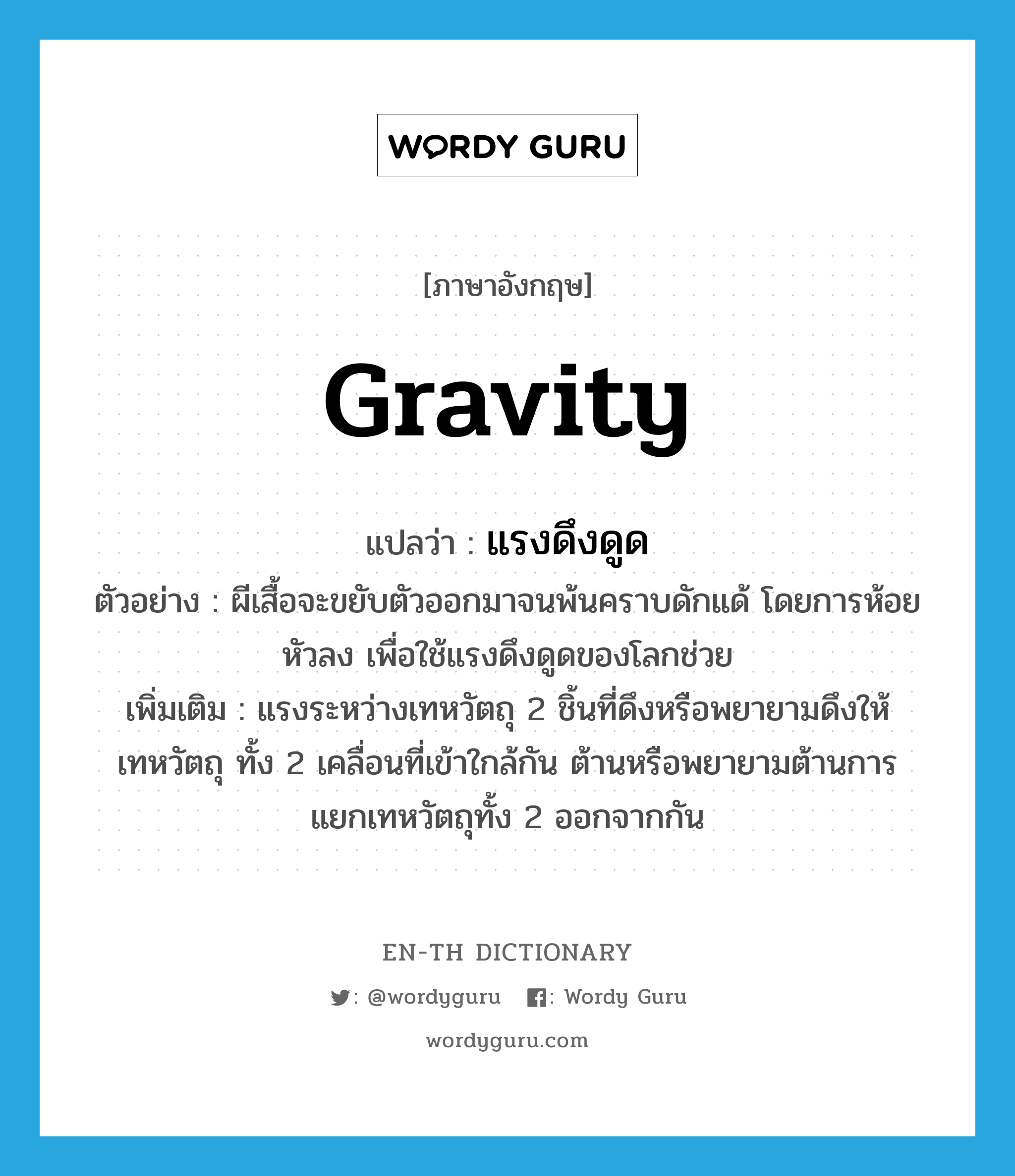 gravity แปลว่า?, คำศัพท์ภาษาอังกฤษ gravity แปลว่า แรงดึงดูด ประเภท N ตัวอย่าง ผีเสื้อจะขยับตัวออกมาจนพ้นคราบดักแด้ โดยการห้อยหัวลง เพื่อใช้แรงดึงดูดของโลกช่วย เพิ่มเติม แรงระหว่างเทหวัตถุ 2 ชิ้นที่ดึงหรือพยายามดึงให้เทหวัตถุ ทั้ง 2 เคลื่อนที่เข้าใกล้กัน ต้านหรือพยายามต้านการแยกเทหวัตถุทั้ง 2 ออกจากกัน หมวด N