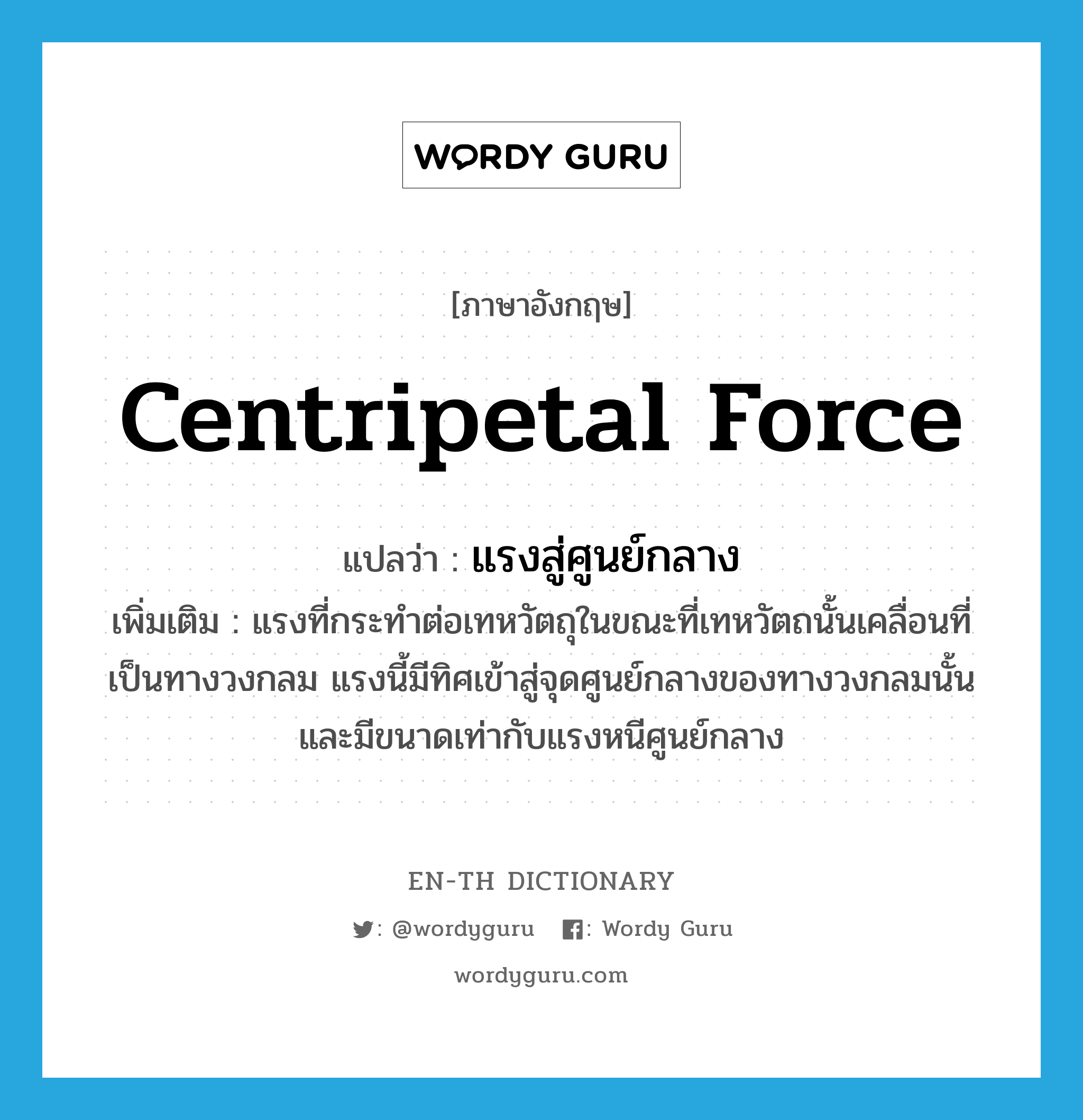 centripetal force แปลว่า?, คำศัพท์ภาษาอังกฤษ centripetal force แปลว่า แรงสู่ศูนย์กลาง ประเภท N เพิ่มเติม แรงที่กระทำต่อเทหวัตถุในขณะที่เทหวัตถนั้นเคลื่อนที่เป็นทางวงกลม แรงนี้มีทิศเข้าสู่จุดศูนย์กลางของทางวงกลมนั้นและมีขนาดเท่ากับแรงหนีศูนย์กลาง หมวด N