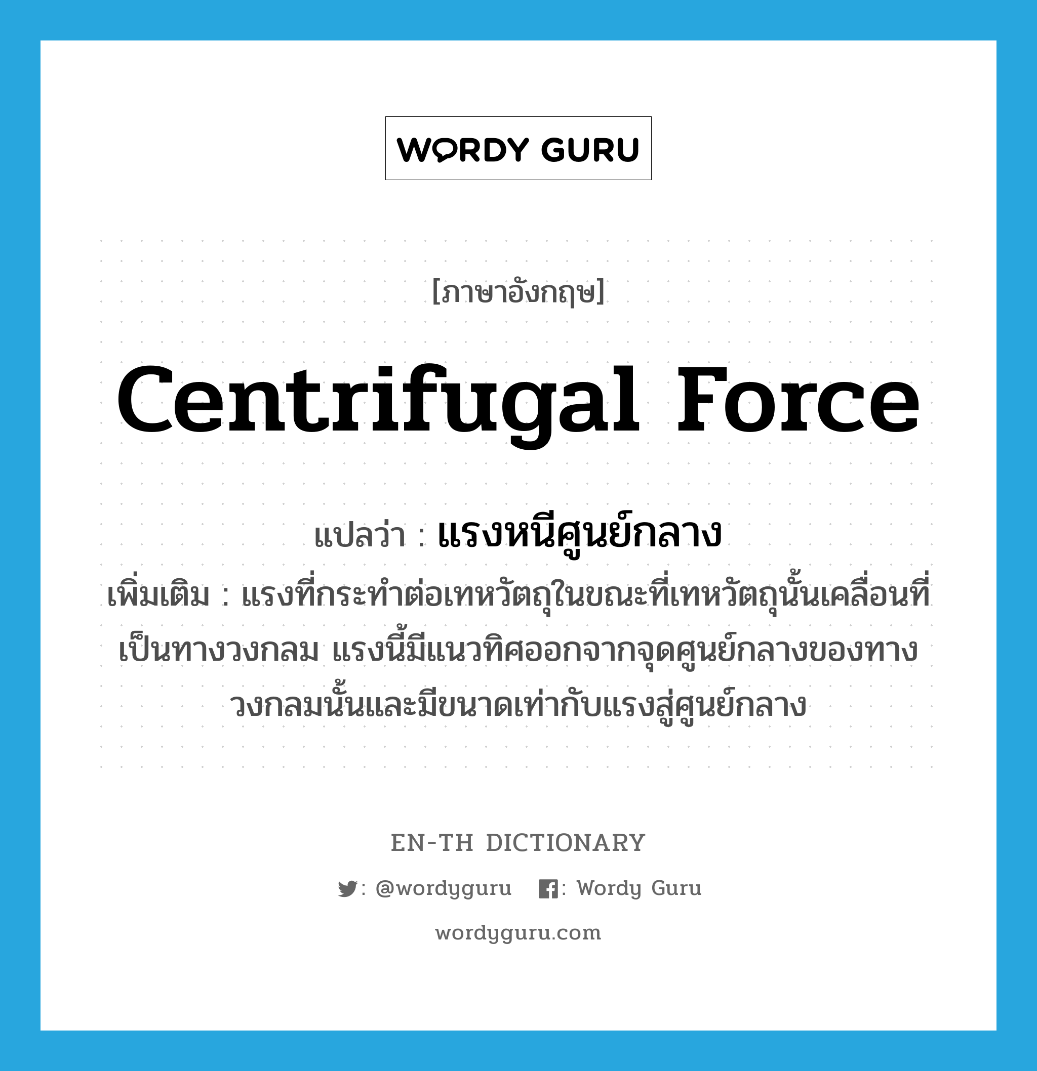 centrifugal force แปลว่า?, คำศัพท์ภาษาอังกฤษ centrifugal force แปลว่า แรงหนีศูนย์กลาง ประเภท N เพิ่มเติม แรงที่กระทำต่อเทหวัตถุในขณะที่เทหวัตถุนั้นเคลื่อนที่เป็นทางวงกลม แรงนี้มีแนวทิศออกจากจุดศูนย์กลางของทางวงกลมนั้นและมีขนาดเท่ากับแรงสู่ศูนย์กลาง หมวด N