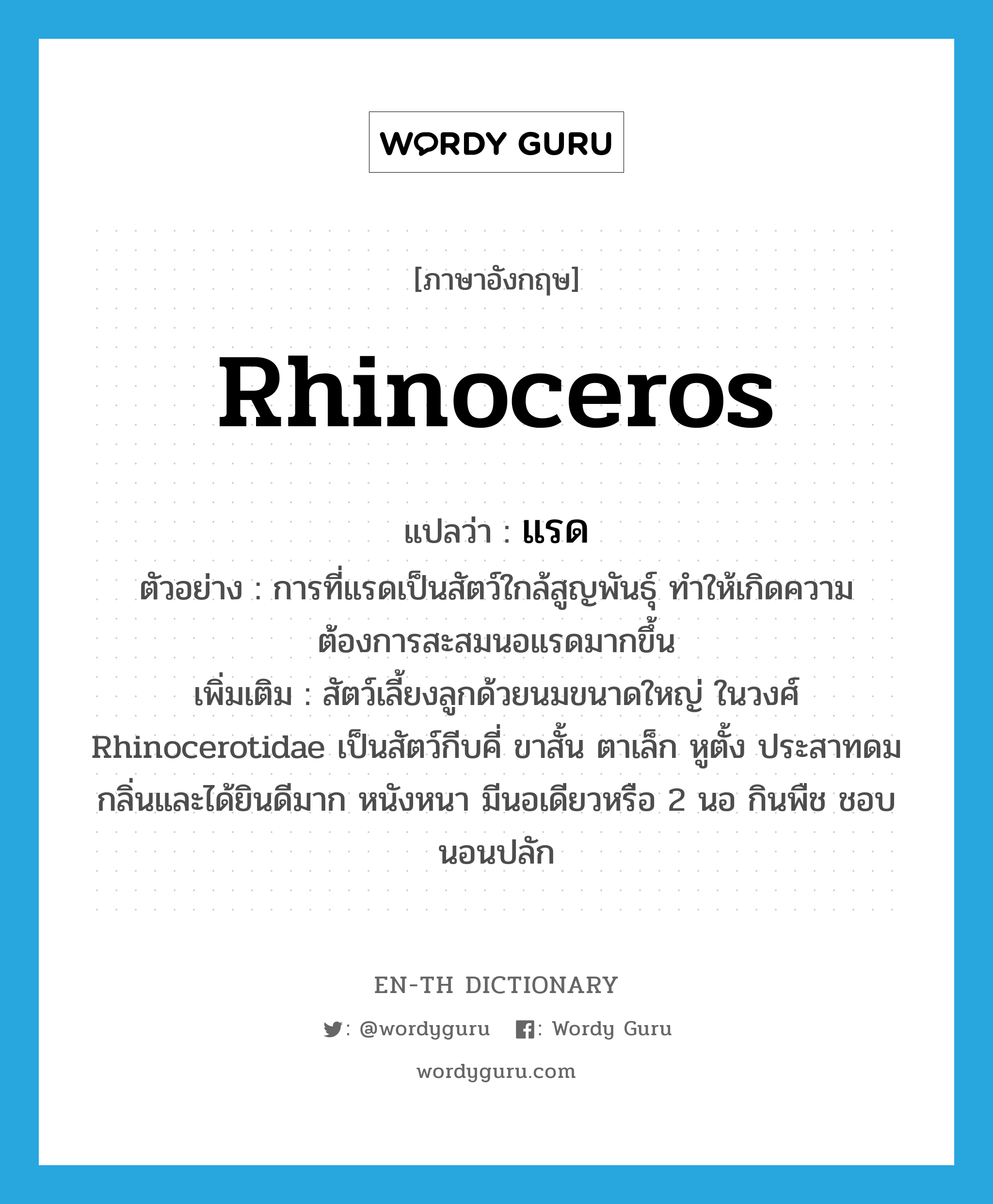 rhinoceros แปลว่า?, คำศัพท์ภาษาอังกฤษ rhinoceros แปลว่า แรด ประเภท N ตัวอย่าง การที่แรดเป็นสัตว์ใกล้สูญพันธุ์ ทำให้เกิดความต้องการสะสมนอแรดมากขึ้น เพิ่มเติม สัตว์เลี้ยงลูกด้วยนมขนาดใหญ่ ในวงศ์ Rhinocerotidae เป็นสัตว์กีบคี่ ขาสั้น ตาเล็ก หูตั้ง ประสาทดมกลิ่นและได้ยินดีมาก หนังหนา มีนอเดียวหรือ 2 นอ กินพืช ชอบนอนปลัก หมวด N