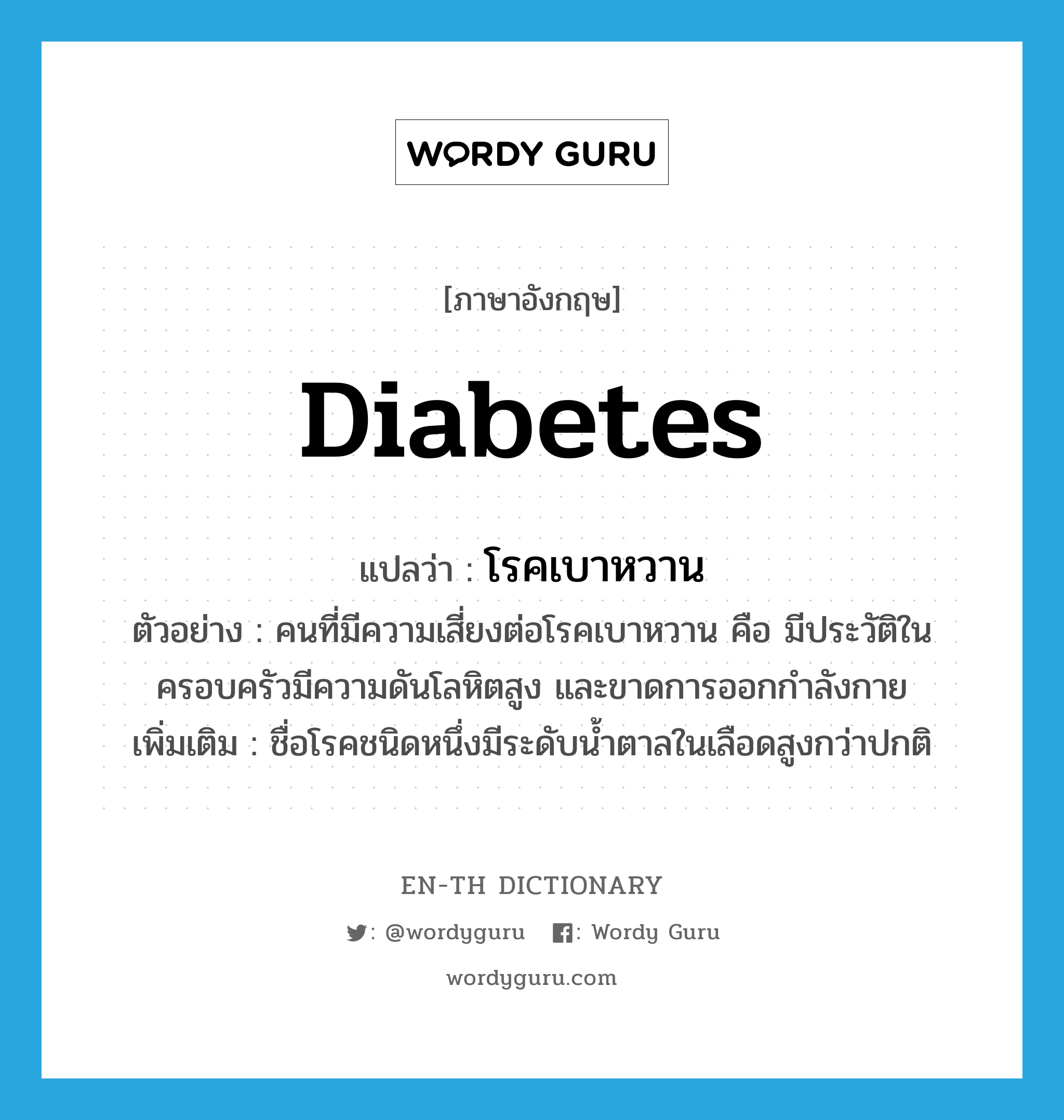 diabetes แปลว่า?, คำศัพท์ภาษาอังกฤษ diabetes แปลว่า โรคเบาหวาน ประเภท N ตัวอย่าง คนที่มีความเสี่ยงต่อโรคเบาหวาน คือ มีประวัติในครอบครัวมีความดันโลหิตสูง และขาดการออกกำลังกาย เพิ่มเติม ชื่อโรคชนิดหนึ่งมีระดับน้ำตาลในเลือดสูงกว่าปกติ หมวด N