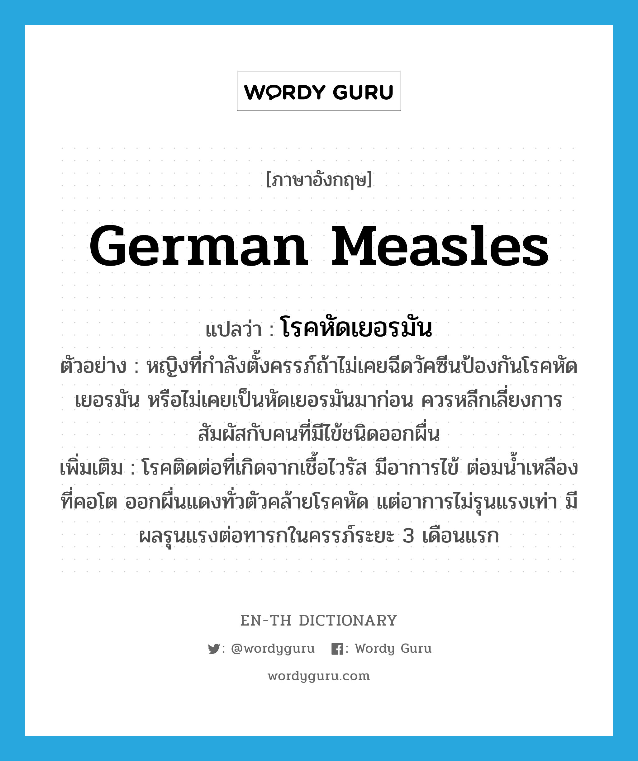 German measles แปลว่า?, คำศัพท์ภาษาอังกฤษ German measles แปลว่า โรคหัดเยอรมัน ประเภท N ตัวอย่าง หญิงที่กำลังตั้งครรภ์ถ้าไม่เคยฉีดวัคซีนป้องกันโรคหัดเยอรมัน หรือไม่เคยเป็นหัดเยอรมันมาก่อน ควรหลีกเลี่ยงการสัมผัสกับคนที่มีไข้ชนิดออกผื่น เพิ่มเติม โรคติดต่อที่เกิดจากเชื้อไวรัส มีอาการไข้ ต่อมน้ำเหลืองที่คอโต ออกผื่นแดงทั่วตัวคล้ายโรคหัด แต่อาการไม่รุนแรงเท่า มีผลรุนแรงต่อทารกในครรภ์ระยะ 3 เดือนแรก หมวด N