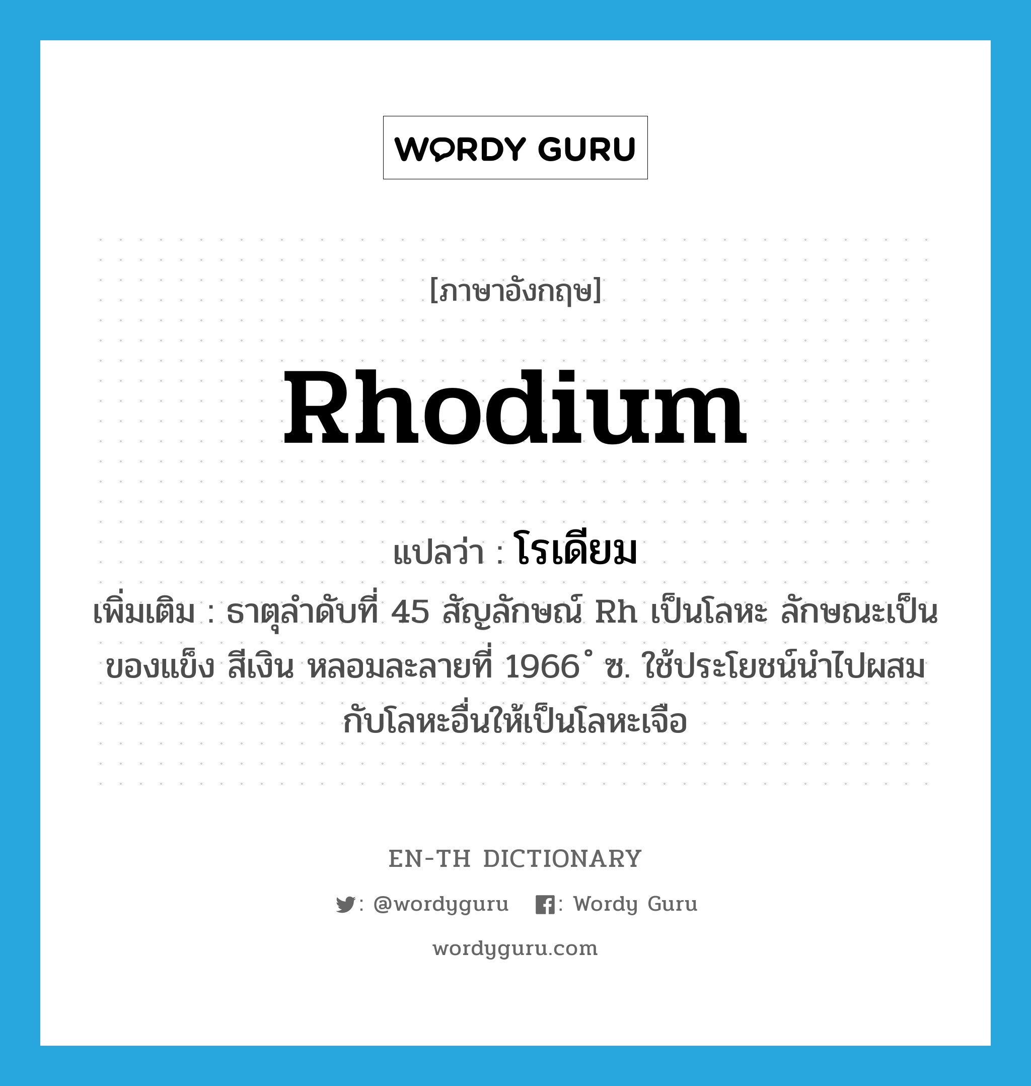 rhodium แปลว่า?, คำศัพท์ภาษาอังกฤษ rhodium แปลว่า โรเดียม ประเภท N เพิ่มเติม ธาตุลำดับที่ 45 สัญลักษณ์ Rh เป็นโลหะ ลักษณะเป็นของแข็ง สีเงิน หลอมละลายที่ 1966 ํ ซ. ใช้ประโยชน์นำไปผสมกับโลหะอื่นให้เป็นโลหะเจือ หมวด N