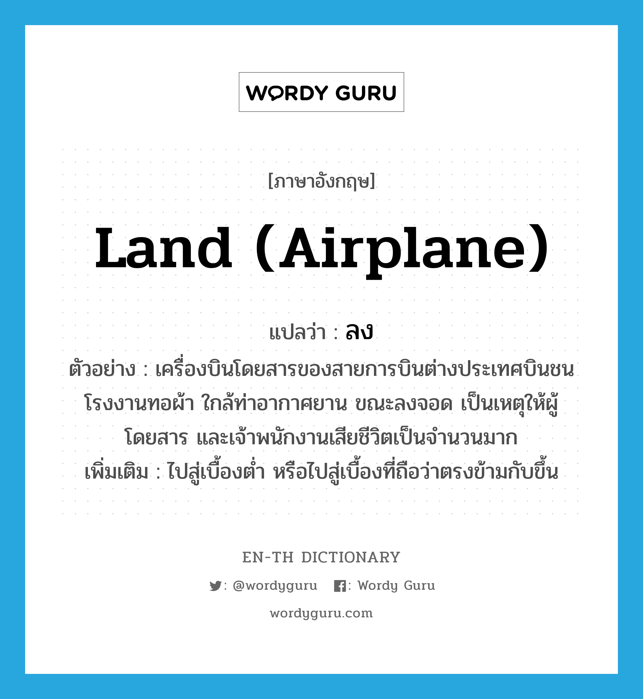 land (airplane) แปลว่า?, คำศัพท์ภาษาอังกฤษ land (airplane) แปลว่า ลง ประเภท V ตัวอย่าง เครื่องบินโดยสารของสายการบินต่างประเทศบินชนโรงงานทอผ้า ใกล้ท่าอากาศยาน ขณะลงจอด เป็นเหตุให้ผู้โดยสาร และเจ้าพนักงานเสียชีวิตเป็นจำนวนมาก เพิ่มเติม ไปสู่เบื้องต่ำ หรือไปสู่เบื้องที่ถือว่าตรงข้ามกับขึ้น หมวด V