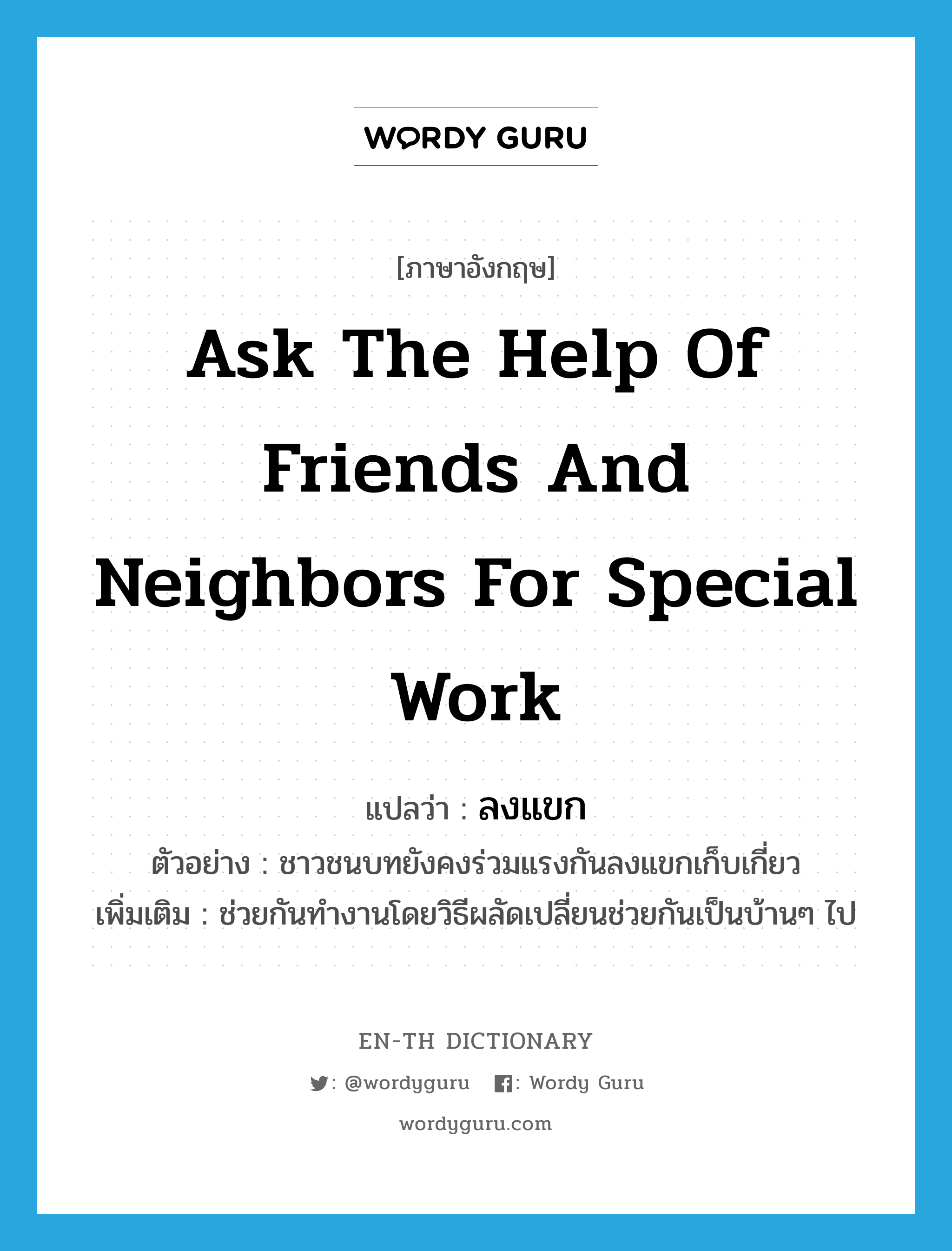 ask the help of friends and neighbors for special work แปลว่า?, คำศัพท์ภาษาอังกฤษ ask the help of friends and neighbors for special work แปลว่า ลงแขก ประเภท V ตัวอย่าง ชาวชนบทยังคงร่วมแรงกันลงแขกเก็บเกี่ยว เพิ่มเติม ช่วยกันทำงานโดยวิธีผลัดเปลี่ยนช่วยกันเป็นบ้านๆ ไป หมวด V