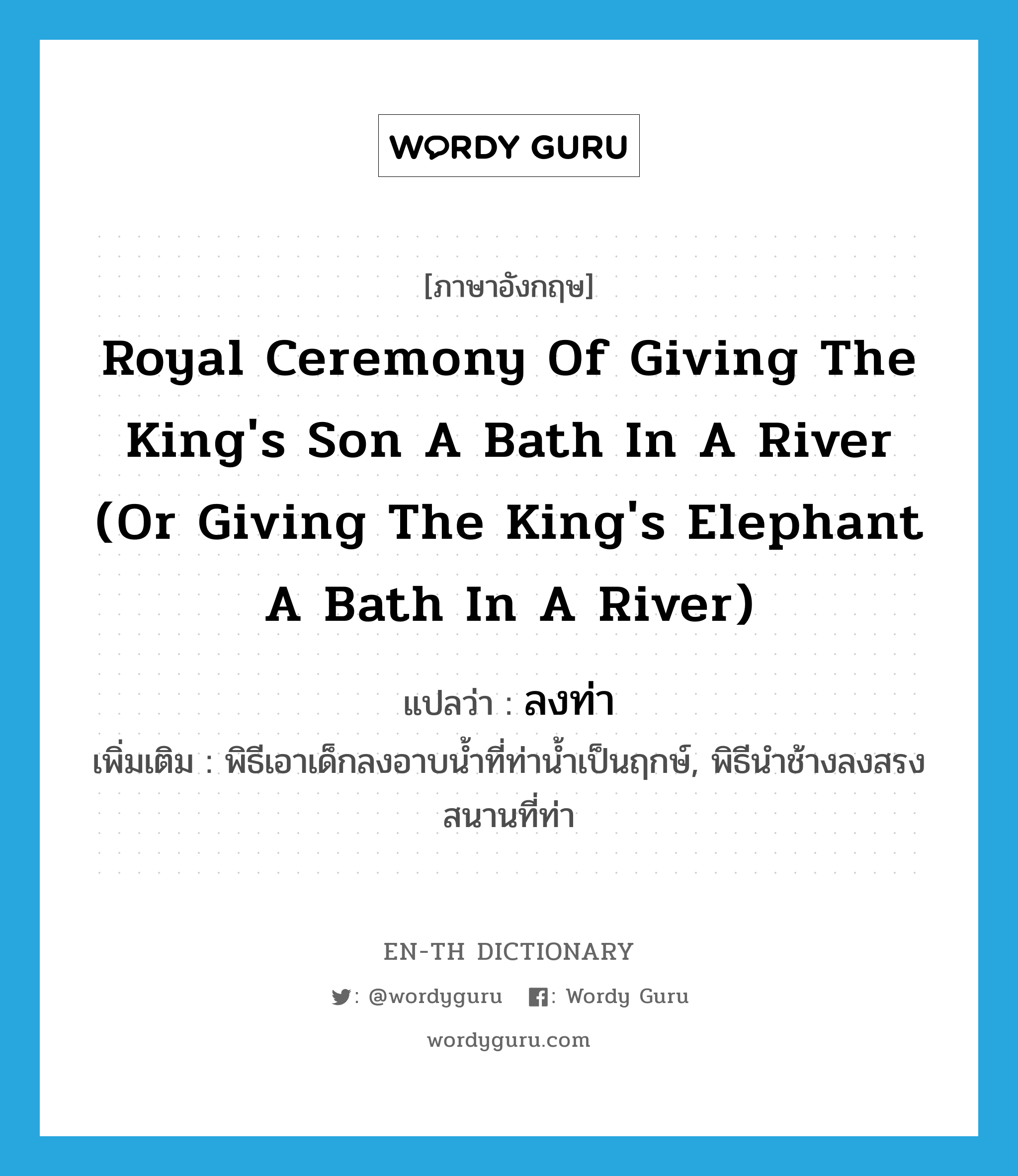 ลงท่า ภาษาอังกฤษ?, คำศัพท์ภาษาอังกฤษ ลงท่า แปลว่า royal ceremony of giving the king's son a bath in a river (or giving the king's elephant a bath in a river) ประเภท N เพิ่มเติม พิธีเอาเด็กลงอาบน้ำที่ท่าน้ำเป็นฤกษ์, พิธีนำช้างลงสรงสนานที่ท่า หมวด N
