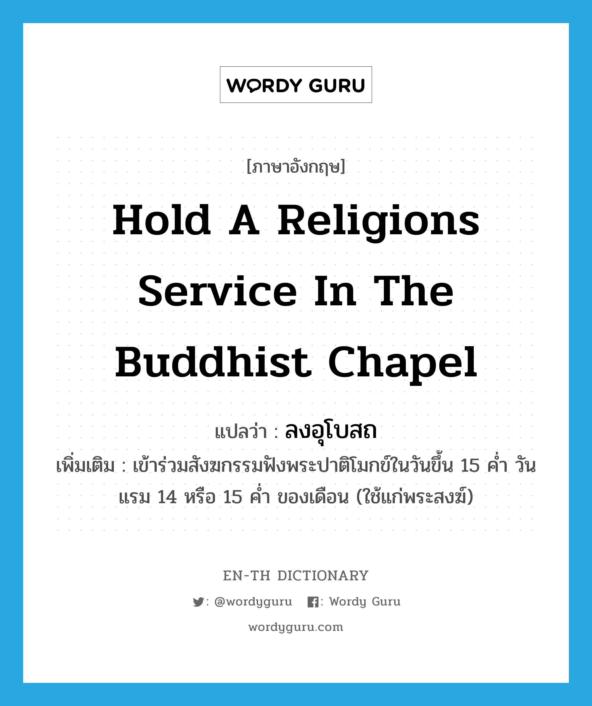 hold a religions service in the Buddhist chapel แปลว่า?, คำศัพท์ภาษาอังกฤษ hold a religions service in the Buddhist chapel แปลว่า ลงอุโบสถ ประเภท V เพิ่มเติม เข้าร่วมสังฆกรรมฟังพระปาติโมกข์ในวันขึ้น 15 ค่ำ วันแรม 14 หรือ 15 ค่ำ ของเดือน (ใช้แก่พระสงฆ์) หมวด V