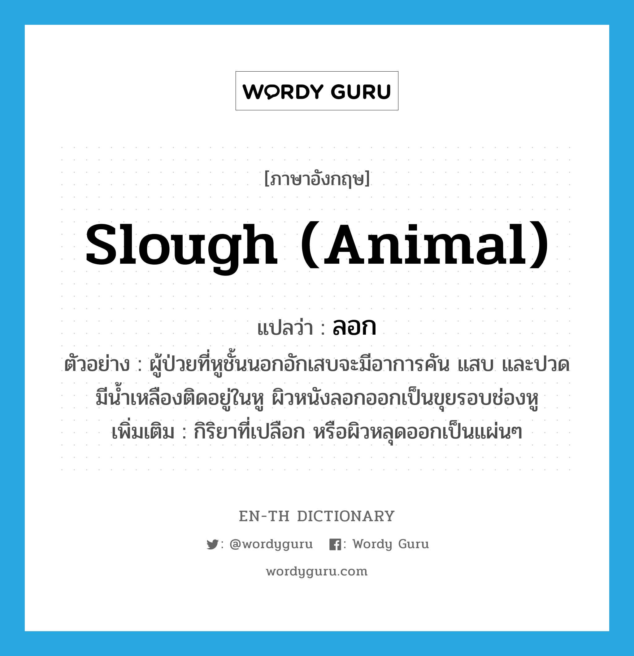 slough (animal) แปลว่า?, คำศัพท์ภาษาอังกฤษ slough (animal) แปลว่า ลอก ประเภท V ตัวอย่าง ผู้ป่วยที่หูชั้นนอกอักเสบจะมีอาการคัน แสบ และปวด มีน้ำเหลืองติดอยู่ในหู ผิวหนังลอกออกเป็นขุยรอบช่องหู เพิ่มเติม กิริยาที่เปลือก หรือผิวหลุดออกเป็นแผ่นๆ หมวด V
