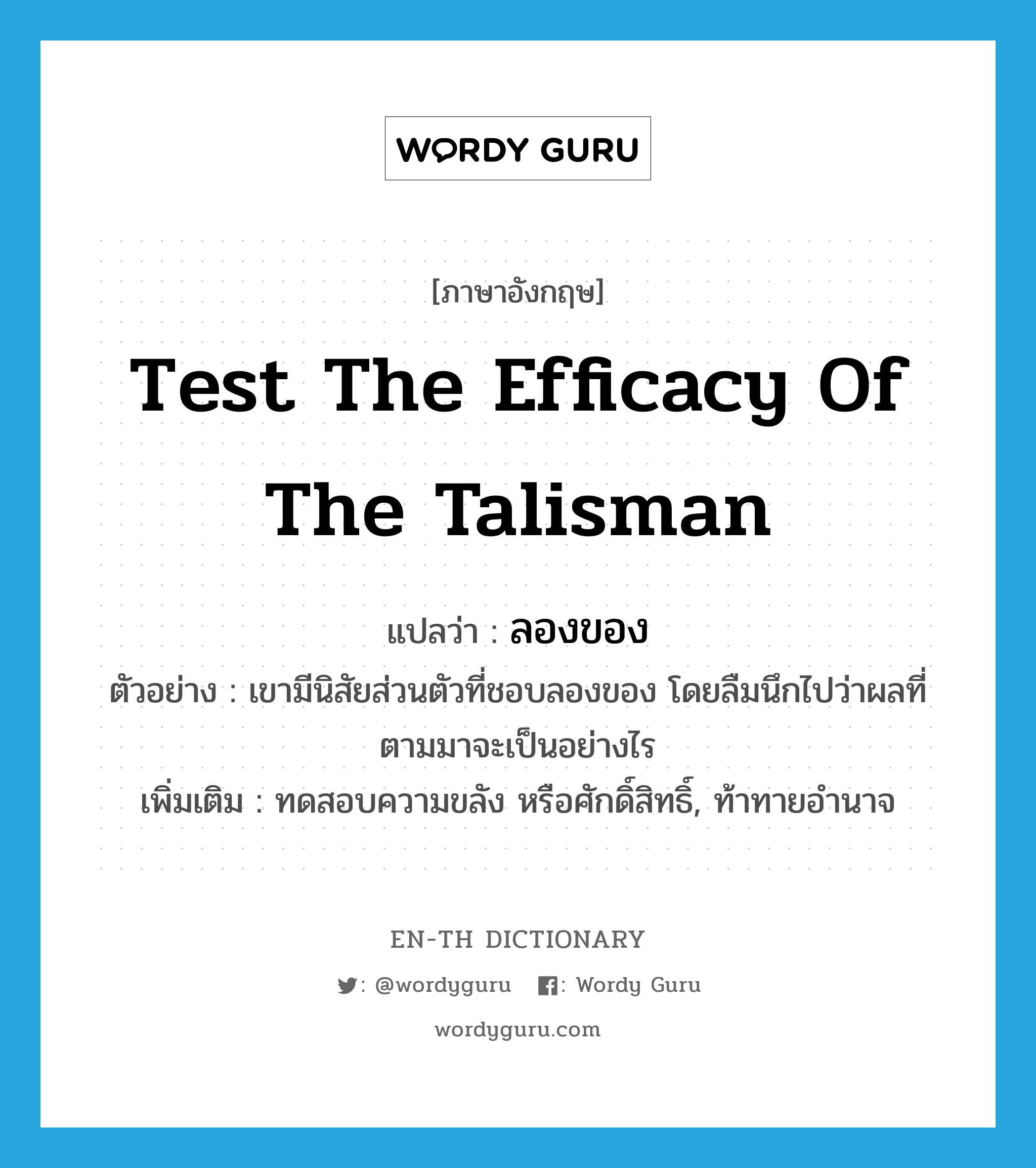 test the efficacy of the talisman แปลว่า?, คำศัพท์ภาษาอังกฤษ test the efficacy of the talisman แปลว่า ลองของ ประเภท V ตัวอย่าง เขามีนิสัยส่วนตัวที่ชอบลองของ โดยลืมนึกไปว่าผลที่ตามมาจะเป็นอย่างไร เพิ่มเติม ทดสอบความขลัง หรือศักดิ์สิทธิ์, ท้าทายอำนาจ หมวด V