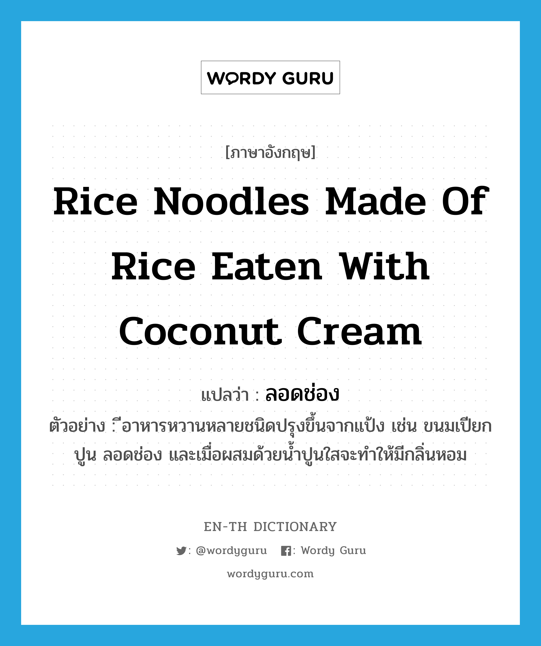 ลอดช่อง ภาษาอังกฤษ?, คำศัพท์ภาษาอังกฤษ ลอดช่อง แปลว่า rice noodles made of rice eaten with coconut cream ประเภท N ตัวอย่าง ีอาหารหวานหลายชนิดปรุงขึ้นจากแป้ง เช่น ขนมเปียกปูน ลอดช่อง และเมื่อผสมด้วยน้ำปูนใสจะทำให้มีกลิ่นหอม หมวด N