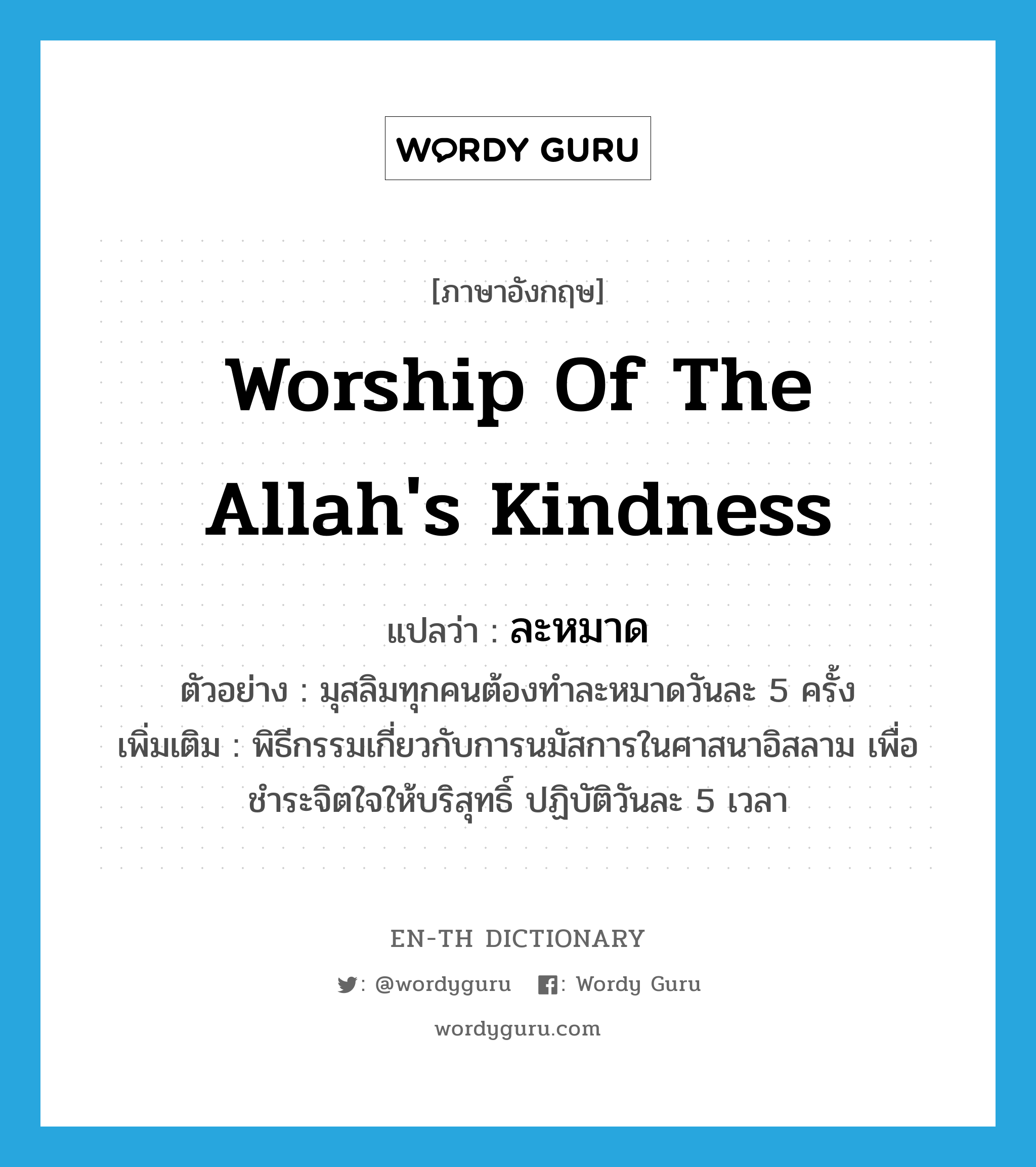 worship of the Allah's kindness แปลว่า?, คำศัพท์ภาษาอังกฤษ worship of the Allah's kindness แปลว่า ละหมาด ประเภท N ตัวอย่าง มุสลิมทุกคนต้องทำละหมาดวันละ 5 ครั้ง เพิ่มเติม พิธีกรรมเกี่ยวกับการนมัสการในศาสนาอิสลาม เพื่อชำระจิตใจให้บริสุทธิ์ ปฏิบัติวันละ 5 เวลา หมวด N