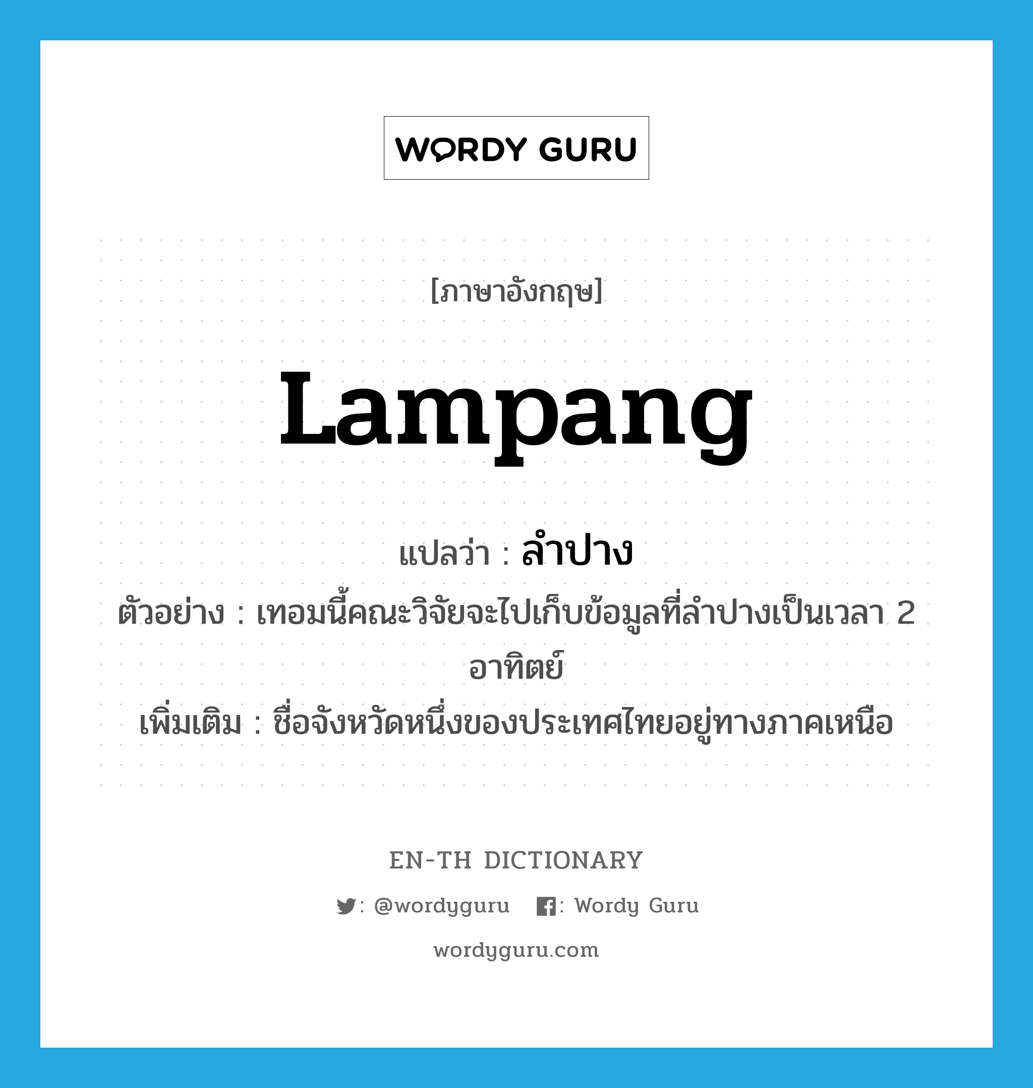 Lampang แปลว่า?, คำศัพท์ภาษาอังกฤษ Lampang แปลว่า ลำปาง ประเภท N ตัวอย่าง เทอมนี้คณะวิจัยจะไปเก็บข้อมูลที่ลำปางเป็นเวลา 2 อาทิตย์ เพิ่มเติม ชื่อจังหวัดหนึ่งของประเทศไทยอยู่ทางภาคเหนือ หมวด N
