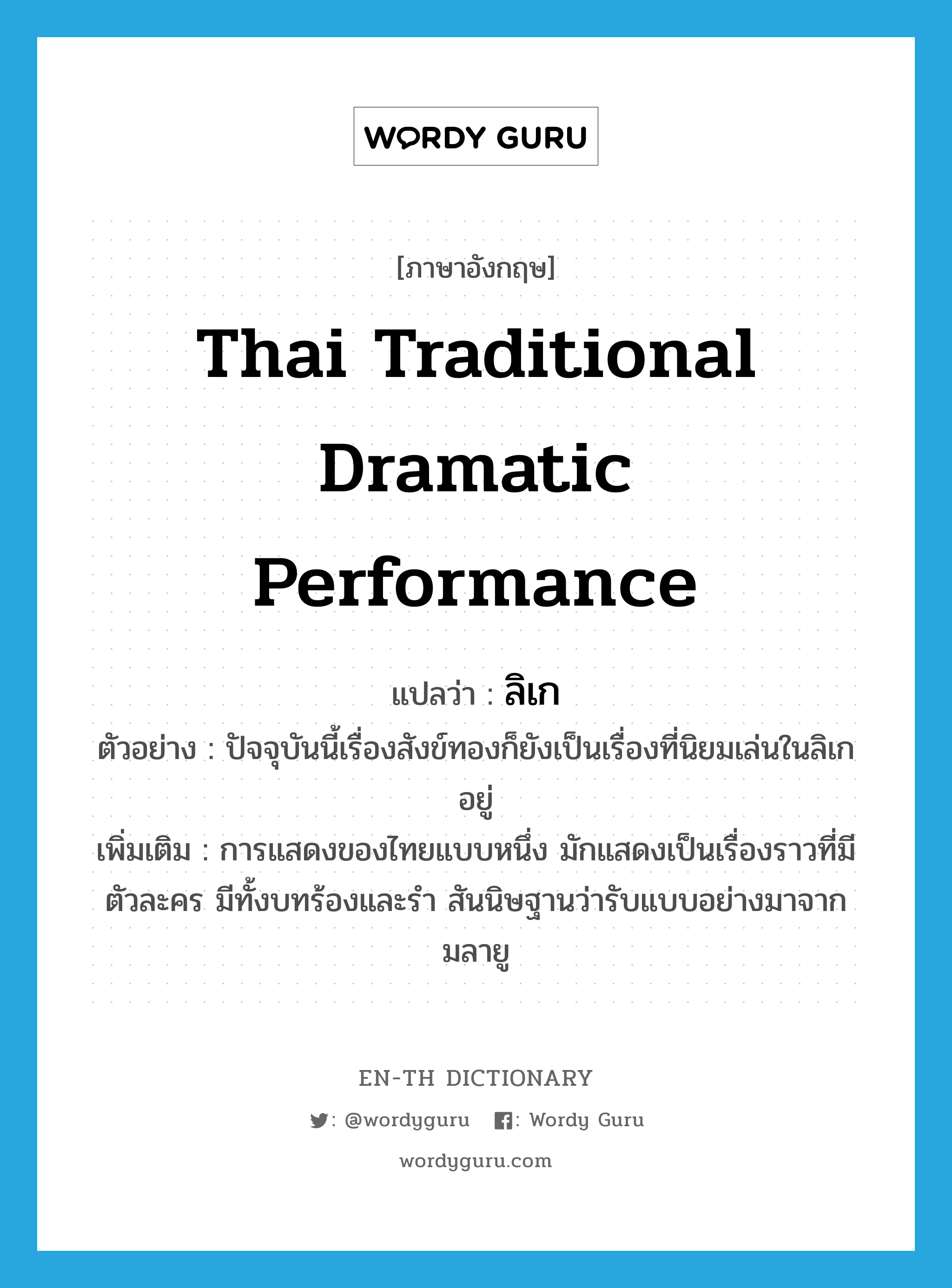 ลิเก ภาษาอังกฤษ?, คำศัพท์ภาษาอังกฤษ ลิเก แปลว่า Thai traditional dramatic performance ประเภท N ตัวอย่าง ปัจจุบันนี้เรื่องสังข์ทองก็ยังเป็นเรื่องที่นิยมเล่นในลิเกอยู่ เพิ่มเติม การแสดงของไทยแบบหนึ่ง มักแสดงเป็นเรื่องราวที่มีตัวละคร มีทั้งบทร้องและรำ สันนิษฐานว่ารับแบบอย่างมาจากมลายู หมวด N